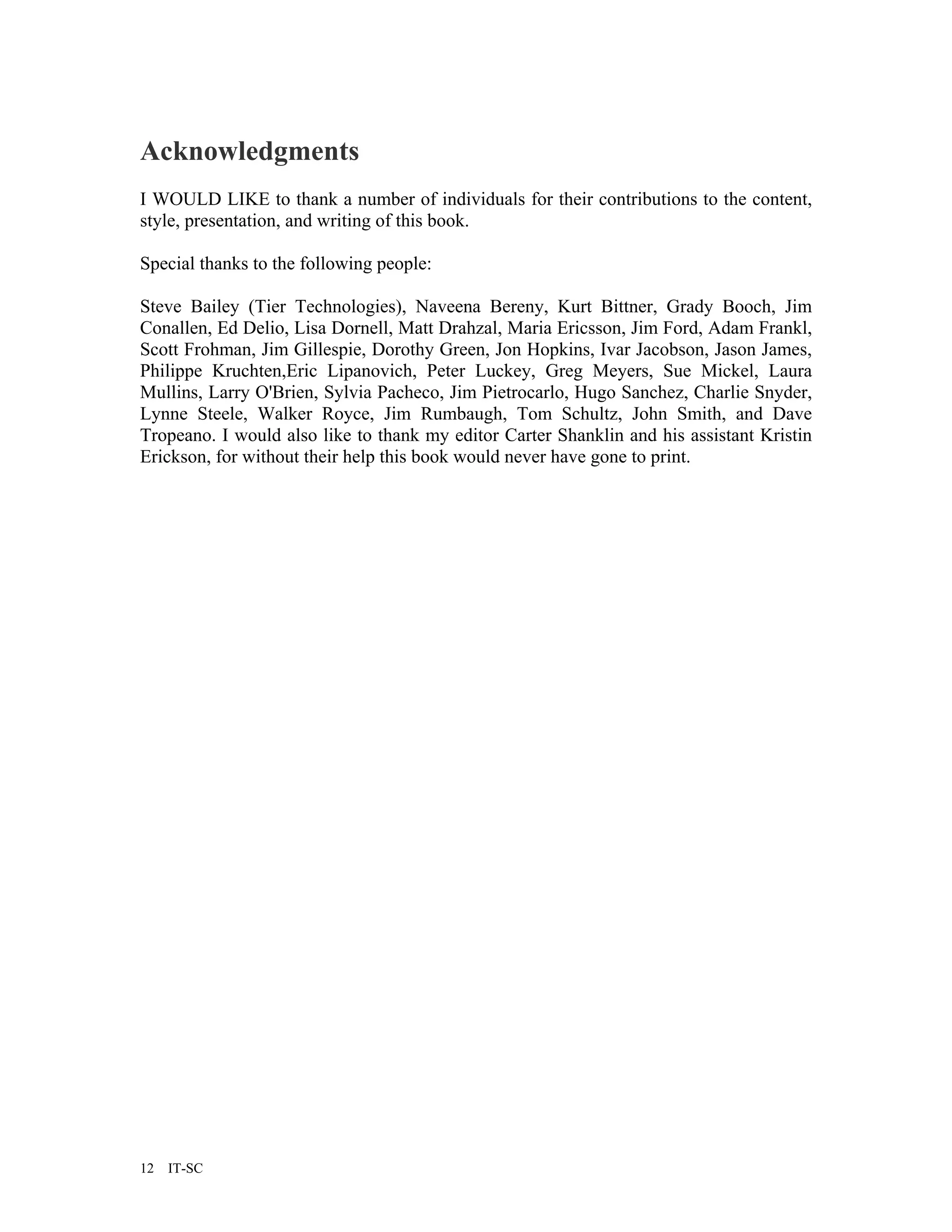 Acknowledgments
I WOULD LIKE to thank a number of individuals for their contributions to the content,
style, presentation, and writing of this book.

Special thanks to the following people:

Steve Bailey (Tier Technologies), Naveena Bereny, Kurt Bittner, Grady Booch, Jim
Conallen, Ed Delio, Lisa Dornell, Matt Drahzal, Maria Ericsson, Jim Ford, Adam Frankl,
Scott Frohman, Jim Gillespie, Dorothy Green, Jon Hopkins, Ivar Jacobson, Jason James,
Philippe Kruchten,Eric Lipanovich, Peter Luckey, Greg Meyers, Sue Mickel, Laura
Mullins, Larry O'Brien, Sylvia Pacheco, Jim Pietrocarlo, Hugo Sanchez, Charlie Snyder,
Lynne Steele, Walker Royce, Jim Rumbaugh, Tom Schultz, John Smith, and Dave
Tropeano. I would also like to thank my editor Carter Shanklin and his assistant Kristin
Erickson, for without their help this book would never have gone to print.




12   IT-SC
 