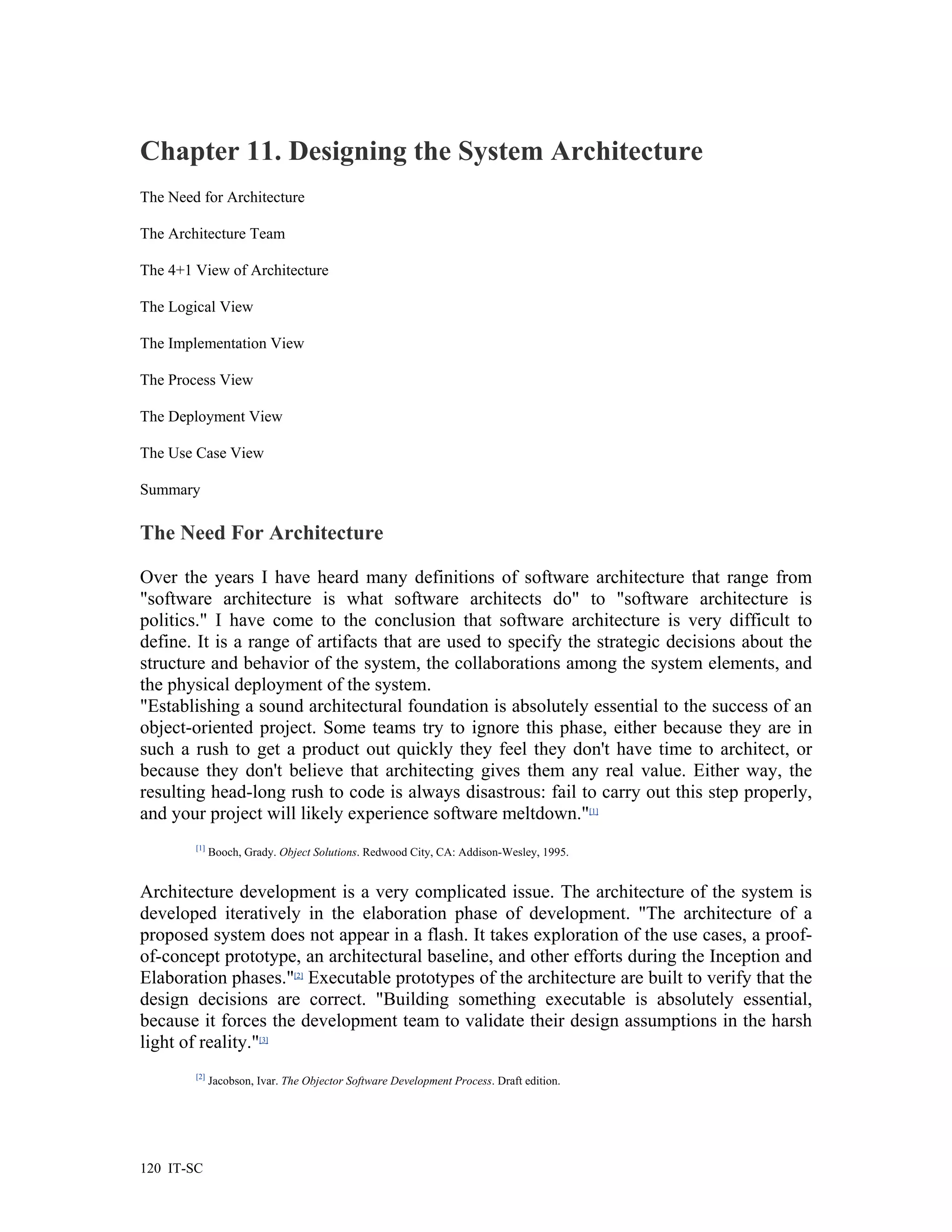Chapter 11. Designing the System Architecture
The Need for Architecture

The Architecture Team

The 4+1 View of Architecture

The Logical View

The Implementation View

The Process View

The Deployment View

The Use Case View

Summary

The Need For Architecture

Over the years I have heard many definitions of software architecture that range from
"software architecture is what software architects do" to "software architecture is
politics." I have come to the conclusion that software architecture is very difficult to
define. It is a range of artifacts that are used to specify the strategic decisions about the
structure and behavior of the system, the collaborations among the system elements, and
the physical deployment of the system.
"Establishing a sound architectural foundation is absolutely essential to the success of an
object-oriented project. Some teams try to ignore this phase, either because they are in
such a rush to get a product out quickly they feel they don't have time to architect, or
because they don't believe that architecting gives them any real value. Either way, the
resulting head-long rush to code is always disastrous: fail to carry out this step properly,
and your project will likely experience software meltdown."[1]
        [1]
              Booch, Grady. Object Solutions. Redwood City, CA: Addison-Wesley, 1995.


Architecture development is a very complicated issue. The architecture of the system is
developed iteratively in the elaboration phase of development. "The architecture of a
proposed system does not appear in a flash. It takes exploration of the use cases, a proof-
of-concept prototype, an architectural baseline, and other efforts during the Inception and
Elaboration phases."[2] Executable prototypes of the architecture are built to verify that the
design decisions are correct. "Building something executable is absolutely essential,
because it forces the development team to validate their design assumptions in the harsh
light of reality."[3]
        [2]
              Jacobson, Ivar. The Objector Software Development Process. Draft edition.




120 IT-SC
 