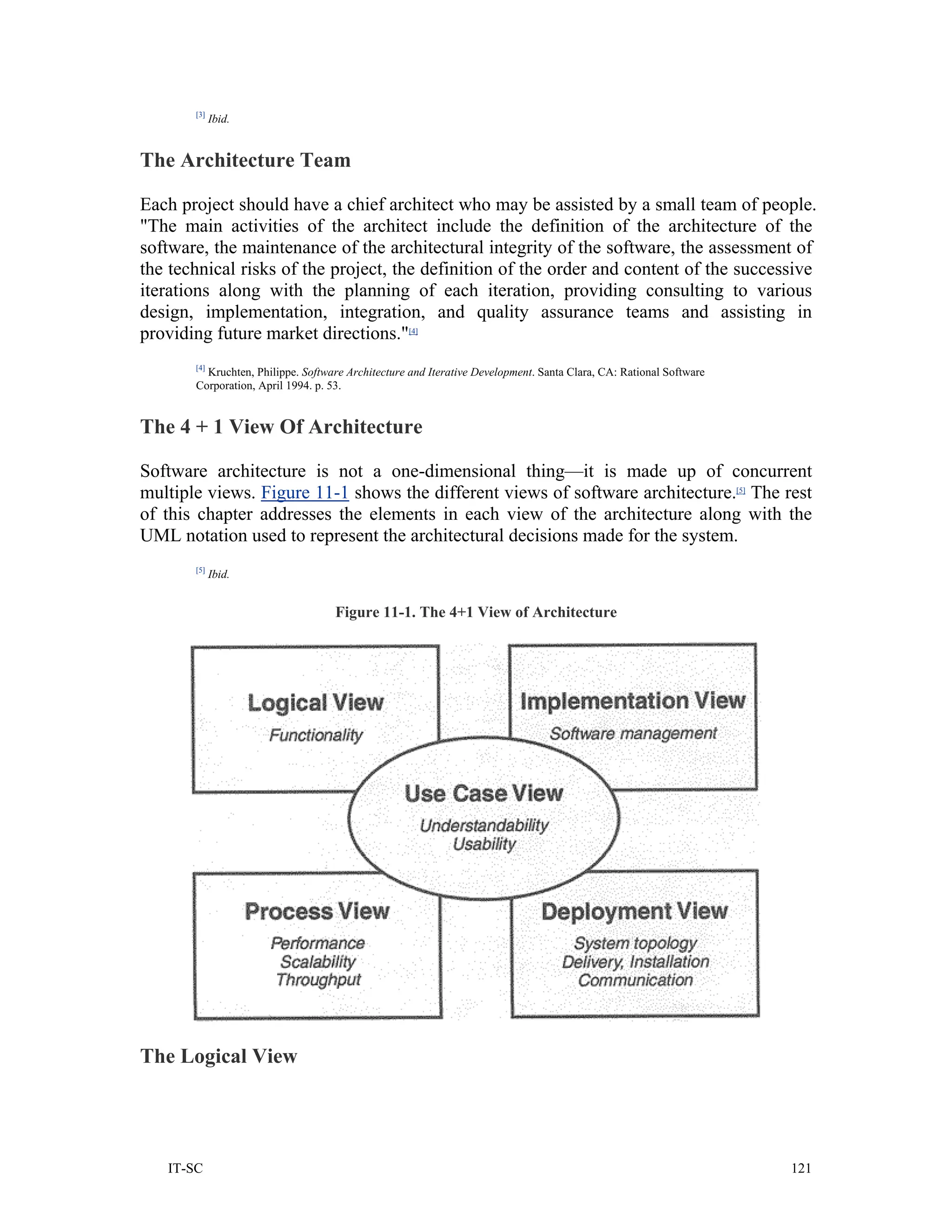 [3]
             Ibid.


The Architecture Team

Each project should have a chief architect who may be assisted by a small team of people.
"The main activities of the architect include the definition of the architecture of the
software, the maintenance of the architectural integrity of the software, the assessment of
the technical risks of the project, the definition of the order and content of the successive
iterations along with the planning of each iteration, providing consulting to various
design, implementation, integration, and quality assurance teams and assisting in
providing future market directions."[4]
       [4]
         Kruchten, Philippe. Software Architecture and Iterative Development. Santa Clara, CA: Rational Software
       Corporation, April 1994. p. 53.


The 4 + 1 View Of Architecture

Software architecture is not a one-dimensional thing—it is made up of concurrent
multiple views. Figure 11-1 shows the different views of software architecture.[5] The rest
of this chapter addresses the elements in each view of the architecture along with the
UML notation used to represent the architectural decisions made for the system.
       [5]
             Ibid.


                                   Figure 11-1. The 4+1 View of Architecture




The Logical View




   IT-SC                                                                                                           121
 