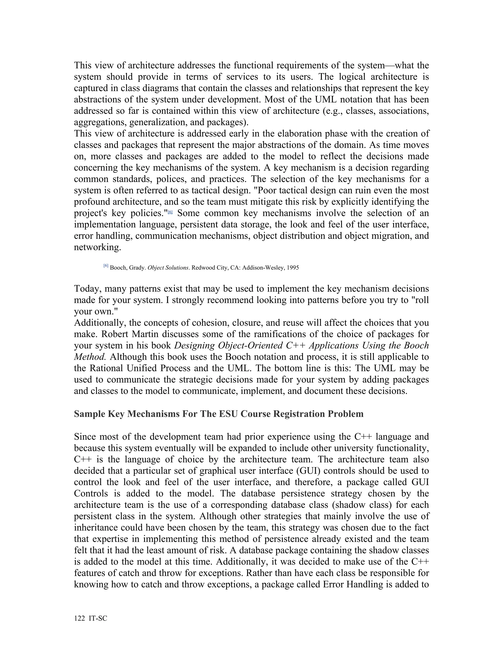This view of architecture addresses the functional requirements of the system—what the
system should provide in terms of services to its users. The logical architecture is
captured in class diagrams that contain the classes and relationships that represent the key
abstractions of the system under development. Most of the UML notation that has been
addressed so far is contained within this view of architecture (e.g., classes, associations,
aggregations, generalization, and packages).
This view of architecture is addressed early in the elaboration phase with the creation of
classes and packages that represent the major abstractions of the domain. As time moves
on, more classes and packages are added to the model to reflect the decisions made
concerning the key mechanisms of the system. A key mechanism is a decision regarding
common standards, polices, and practices. The selection of the key mechanisms for a
system is often referred to as tactical design. "Poor tactical design can ruin even the most
profound architecture, and so the team must mitigate this risk by explicitly identifying the
project's key policies."[6] Some common key mechanisms involve the selection of an
implementation language, persistent data storage, the look and feel of the user interface,
error handling, communication mechanisms, object distribution and object migration, and
networking.
        [6]
              Booch, Grady. Object Solutions. Redwood City, CA: Addison-Wesley, 1995


Today, many patterns exist that may be used to implement the key mechanism decisions
made for your system. I strongly recommend looking into patterns before you try to "roll
your own."
Additionally, the concepts of cohesion, closure, and reuse will affect the choices that you
make. Robert Martin discusses some of the ramifications of the choice of packages for
your system in his book Designing Object-Oriented C++ Applications Using the Booch
Method. Although this book uses the Booch notation and process, it is still applicable to
the Rational Unified Process and the UML. The bottom line is this: The UML may be
used to communicate the strategic decisions made for your system by adding packages
and classes to the model to communicate, implement, and document these decisions.

Sample Key Mechanisms For The ESU Course Registration Problem

Since most of the development team had prior experience using the C++ language and
because this system eventually will be expanded to include other university functionality,
C++ is the language of choice by the architecture team. The architecture team also
decided that a particular set of graphical user interface (GUI) controls should be used to
control the look and feel of the user interface, and therefore, a package called GUI
Controls is added to the model. The database persistence strategy chosen by the
architecture team is the use of a corresponding database class (shadow class) for each
persistent class in the system. Although other strategies that mainly involve the use of
inheritance could have been chosen by the team, this strategy was chosen due to the fact
that expertise in implementing this method of persistence already existed and the team
felt that it had the least amount of risk. A database package containing the shadow classes
is added to the model at this time. Additionally, it was decided to make use of the C++
features of catch and throw for exceptions. Rather than have each class be responsible for
knowing how to catch and throw exceptions, a package called Error Handling is added to


122 IT-SC
 