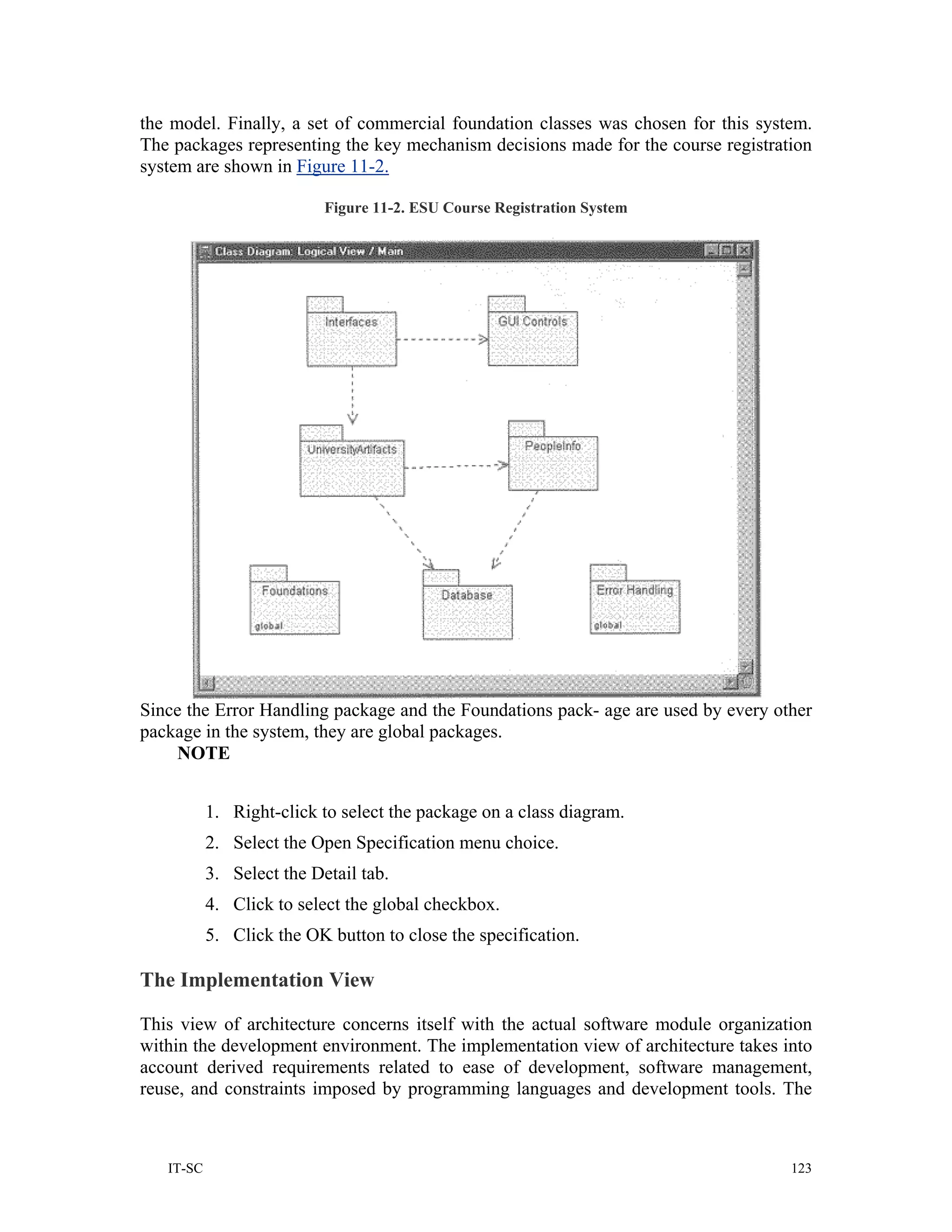 the model. Finally, a set of commercial foundation classes was chosen for this system.
The packages representing the key mechanism decisions made for the course registration
system are shown in Figure 11-2.

                           Figure 11-2. ESU Course Registration System




Since the Error Handling package and the Foundations pack- age are used by every other
package in the system, they are global packages.
    NOTE


           1. Right-click to select the package on a class diagram.
           2. Select the Open Specification menu choice.
           3. Select the Detail tab.
           4. Click to select the global checkbox.
           5. Click the OK button to close the specification.

The Implementation View

This view of architecture concerns itself with the actual software module organization
within the development environment. The implementation view of architecture takes into
account derived requirements related to ease of development, software management,
reuse, and constraints imposed by programming languages and development tools. The



   IT-SC                                                                           123
 