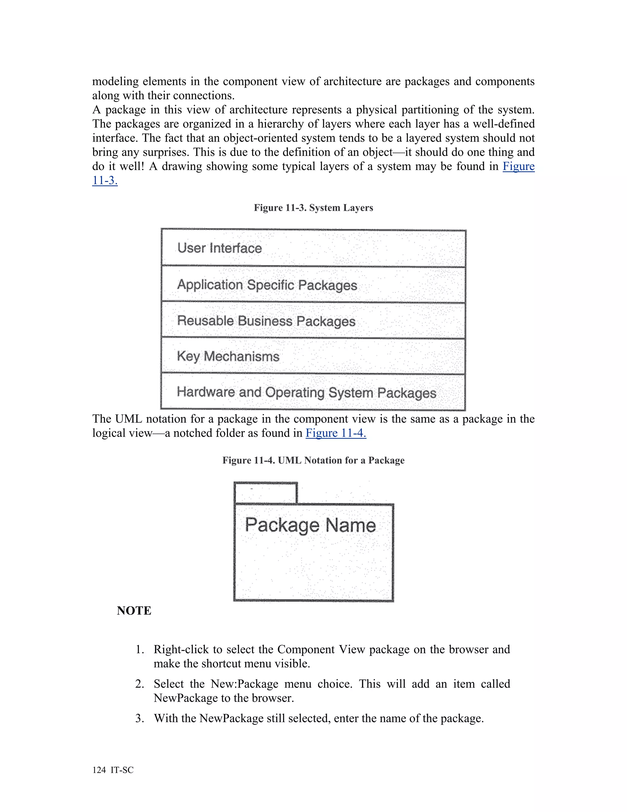 modeling elements in the component view of architecture are packages and components
along with their connections.
A package in this view of architecture represents a physical partitioning of the system.
The packages are organized in a hierarchy of layers where each layer has a well-defined
interface. The fact that an object-oriented system tends to be a layered system should not
bring any surprises. This is due to the definition of an object—it should do one thing and
do it well! A drawing showing some typical layers of a system may be found in Figure
11-3.

                                   Figure 11-3. System Layers




The UML notation for a package in the component view is the same as a package in the
logical view—a notched folder as found in Figure 11-4.

                             Figure 11-4. UML Notation for a Package




     NOTE


            1. Right-click to select the Component View package on the browser and
               make the shortcut menu visible.
            2. Select the New:Package menu choice. This will add an item called
               NewPackage to the browser.
            3. With the NewPackage still selected, enter the name of the package.



124 IT-SC
 