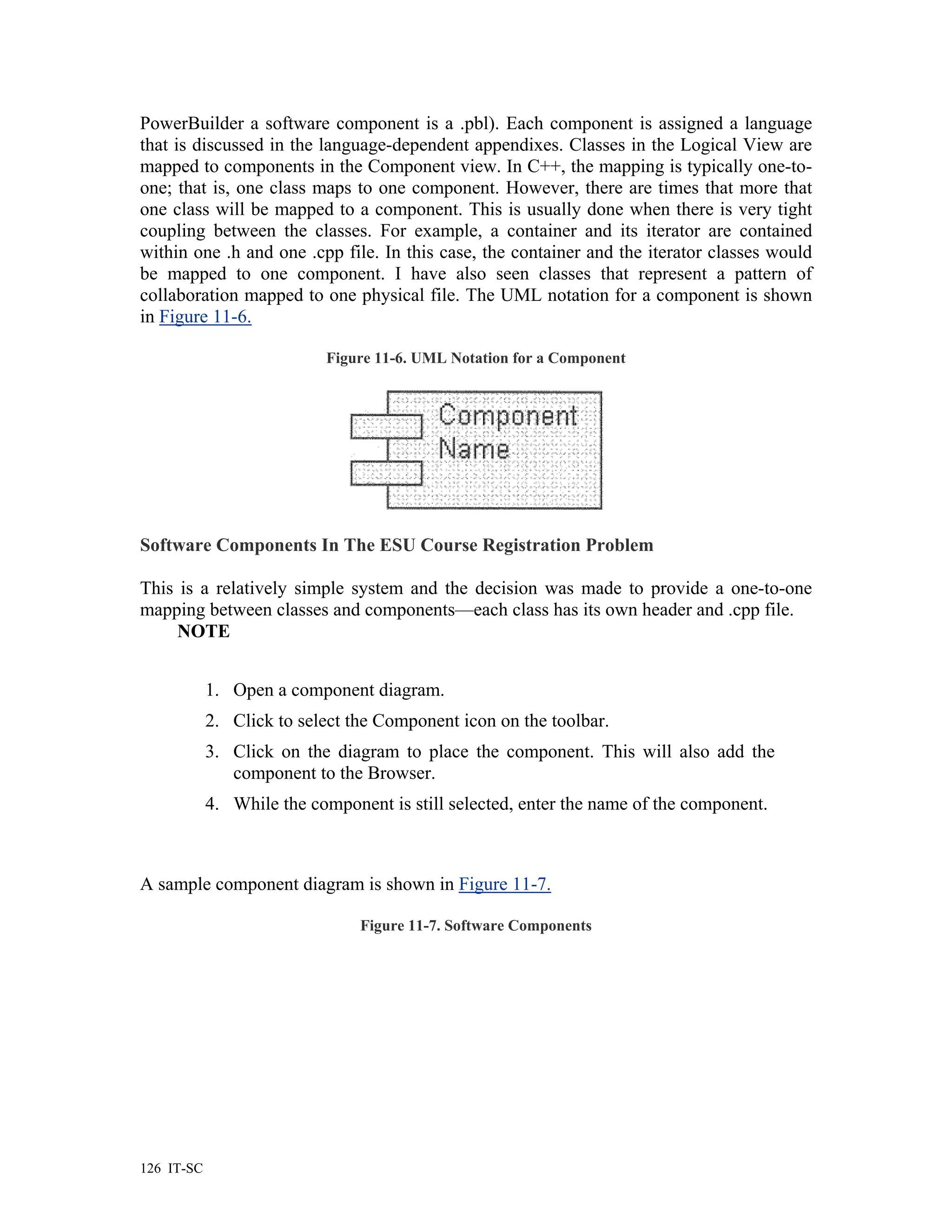 PowerBuilder a software component is a .pbl). Each component is assigned a language
that is discussed in the language-dependent appendixes. Classes in the Logical View are
mapped to components in the Component view. In C++, the mapping is typically one-to-
one; that is, one class maps to one component. However, there are times that more that
one class will be mapped to a component. This is usually done when there is very tight
coupling between the classes. For example, a container and its iterator are contained
within one .h and one .cpp file. In this case, the container and the iterator classes would
be mapped to one component. I have also seen classes that represent a pattern of
collaboration mapped to one physical file. The UML notation for a component is shown
in Figure 11-6.

                           Figure 11-6. UML Notation for a Component




Software Components In The ESU Course Registration Problem

This is a relatively simple system and the decision was made to provide a one-to-one
mapping between classes and components—each class has its own header and .cpp file.
     NOTE


            1. Open a component diagram.
            2. Click to select the Component icon on the toolbar.
            3. Click on the diagram to place the component. This will also add the
               component to the Browser.
            4. While the component is still selected, enter the name of the component.



A sample component diagram is shown in Figure 11-7.

                                Figure 11-7. Software Components




126 IT-SC
 