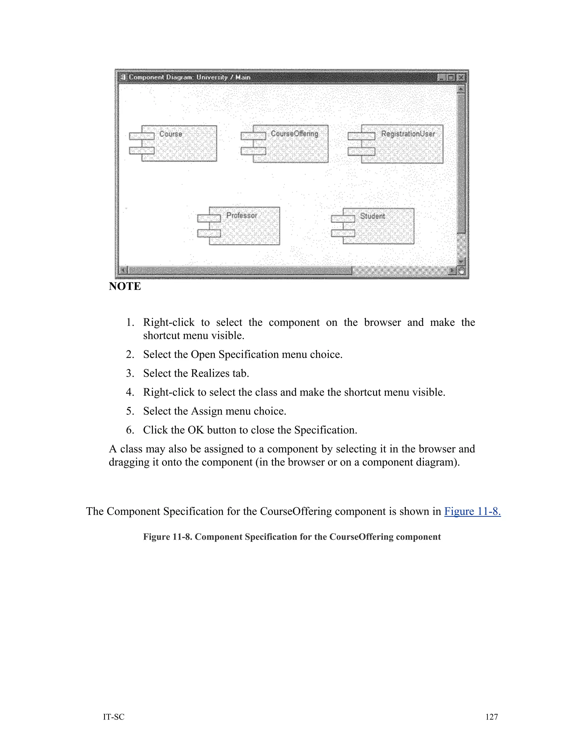NOTE


           1. Right-click to select the component on the browser and make the
              shortcut menu visible.
           2. Select the Open Specification menu choice.
           3. Select the Realizes tab.
           4. Right-click to select the class and make the shortcut menu visible.
           5. Select the Assign menu choice.
           6. Click the OK button to close the Specification.
    A class may also be assigned to a component by selecting it in the browser and
    dragging it onto the component (in the browser or on a component diagram).



The Component Specification for the CourseOffering component is shown in Figure 11-8.

              Figure 11-8. Component Specification for the CourseOffering component




   IT-SC                                                                              127
 