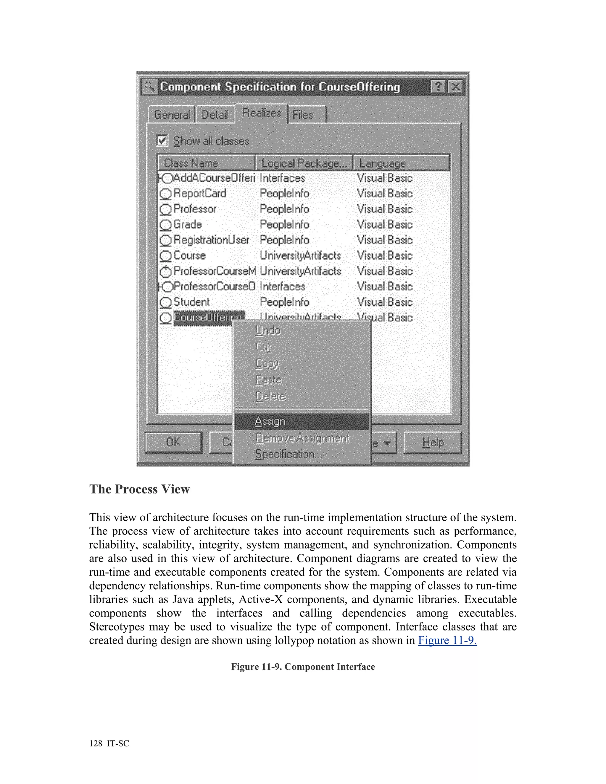 The Process View

This view of architecture focuses on the run-time implementation structure of the system.
The process view of architecture takes into account requirements such as performance,
reliability, scalability, integrity, system management, and synchronization. Components
are also used in this view of architecture. Component diagrams are created to view the
run-time and executable components created for the system. Components are related via
dependency relationships. Run-time components show the mapping of classes to run-time
libraries such as Java applets, Active-X components, and dynamic libraries. Executable
components show the interfaces and calling dependencies among executables.
Stereotypes may be used to visualize the type of component. Interface classes that are
created during design are shown using lollypop notation as shown in Figure 11-9.

                             Figure 11-9. Component Interface




128 IT-SC
 