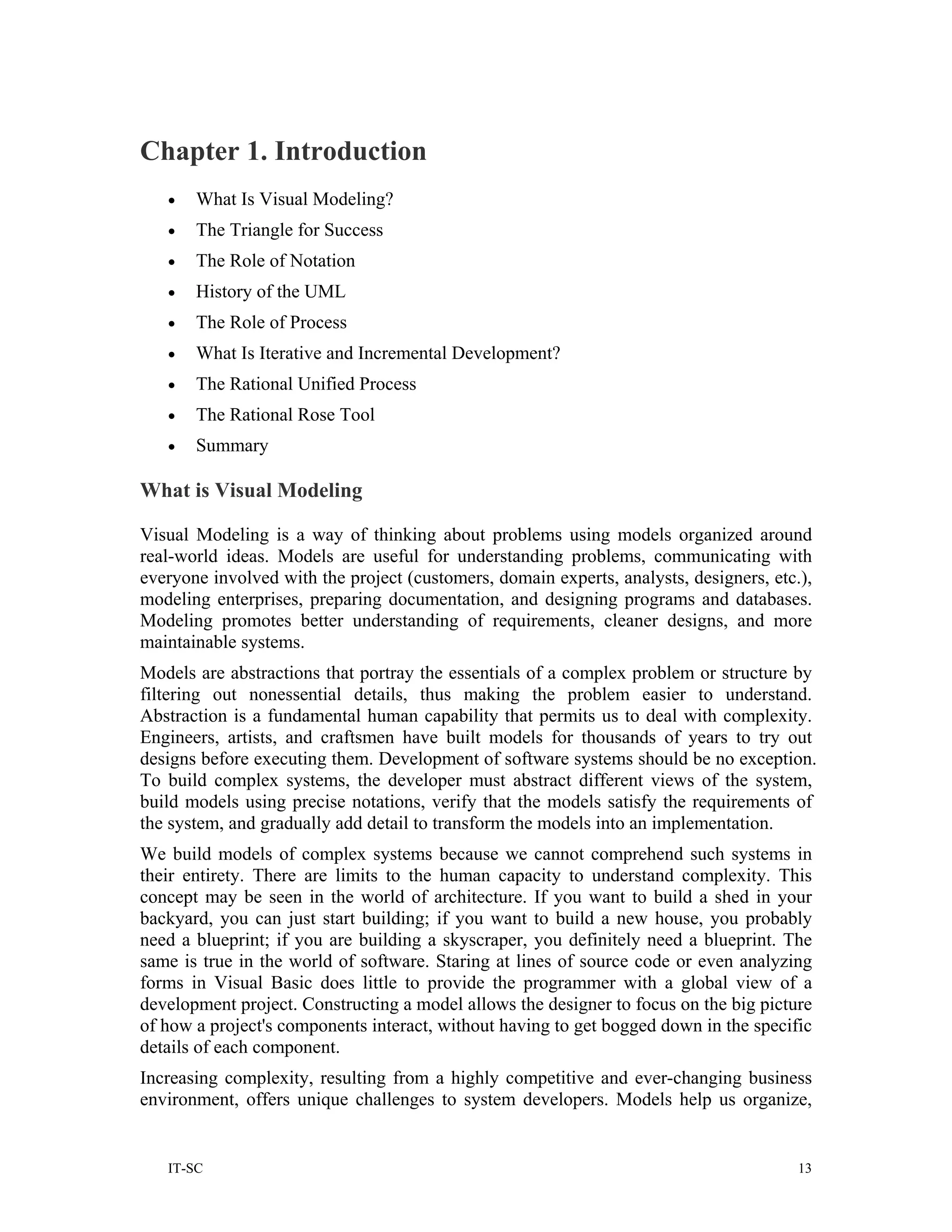 Chapter 1. Introduction
   •   What Is Visual Modeling?
   •   The Triangle for Success
   •   The Role of Notation
   •   History of the UML
   •   The Role of Process
   •   What Is Iterative and Incremental Development?
   •   The Rational Unified Process
   •   The Rational Rose Tool
   •   Summary

What is Visual Modeling

Visual Modeling is a way of thinking about problems using models organized around
real-world ideas. Models are useful for understanding problems, communicating with
everyone involved with the project (customers, domain experts, analysts, designers, etc.),
modeling enterprises, preparing documentation, and designing programs and databases.
Modeling promotes better understanding of requirements, cleaner designs, and more
maintainable systems.
Models are abstractions that portray the essentials of a complex problem or structure by
filtering out nonessential details, thus making the problem easier to understand.
Abstraction is a fundamental human capability that permits us to deal with complexity.
Engineers, artists, and craftsmen have built models for thousands of years to try out
designs before executing them. Development of software systems should be no exception.
To build complex systems, the developer must abstract different views of the system,
build models using precise notations, verify that the models satisfy the requirements of
the system, and gradually add detail to transform the models into an implementation.
We build models of complex systems because we cannot comprehend such systems in
their entirety. There are limits to the human capacity to understand complexity. This
concept may be seen in the world of architecture. If you want to build a shed in your
backyard, you can just start building; if you want to build a new house, you probably
need a blueprint; if you are building a skyscraper, you definitely need a blueprint. The
same is true in the world of software. Staring at lines of source code or even analyzing
forms in Visual Basic does little to provide the programmer with a global view of a
development project. Constructing a model allows the designer to focus on the big picture
of how a project's components interact, without having to get bogged down in the specific
details of each component.
Increasing complexity, resulting from a highly competitive and ever-changing business
environment, offers unique challenges to system developers. Models help us organize,


   IT-SC                                                                                13
 