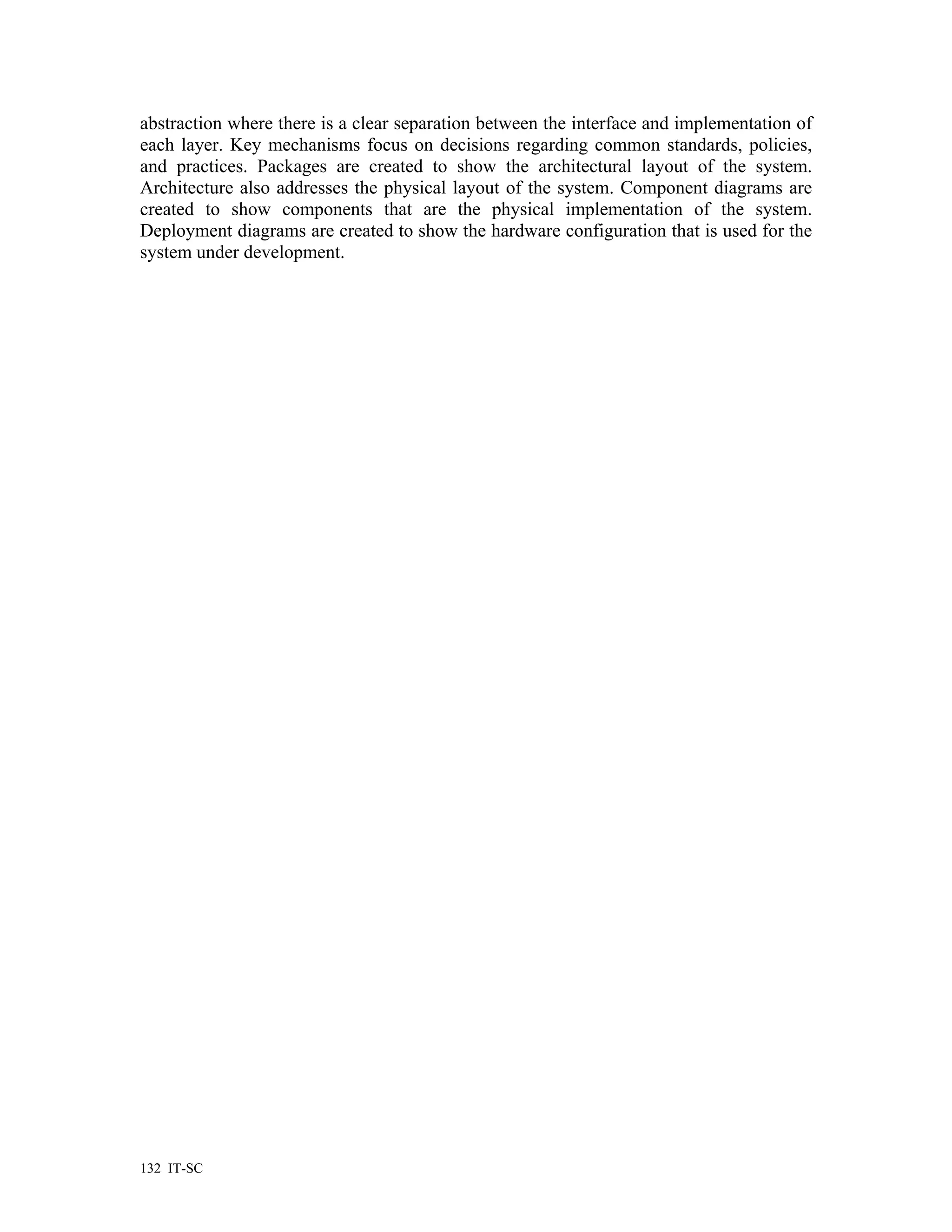 abstraction where there is a clear separation between the interface and implementation of
each layer. Key mechanisms focus on decisions regarding common standards, policies,
and practices. Packages are created to show the architectural layout of the system.
Architecture also addresses the physical layout of the system. Component diagrams are
created to show components that are the physical implementation of the system.
Deployment diagrams are created to show the hardware configuration that is used for the
system under development.




132 IT-SC
 