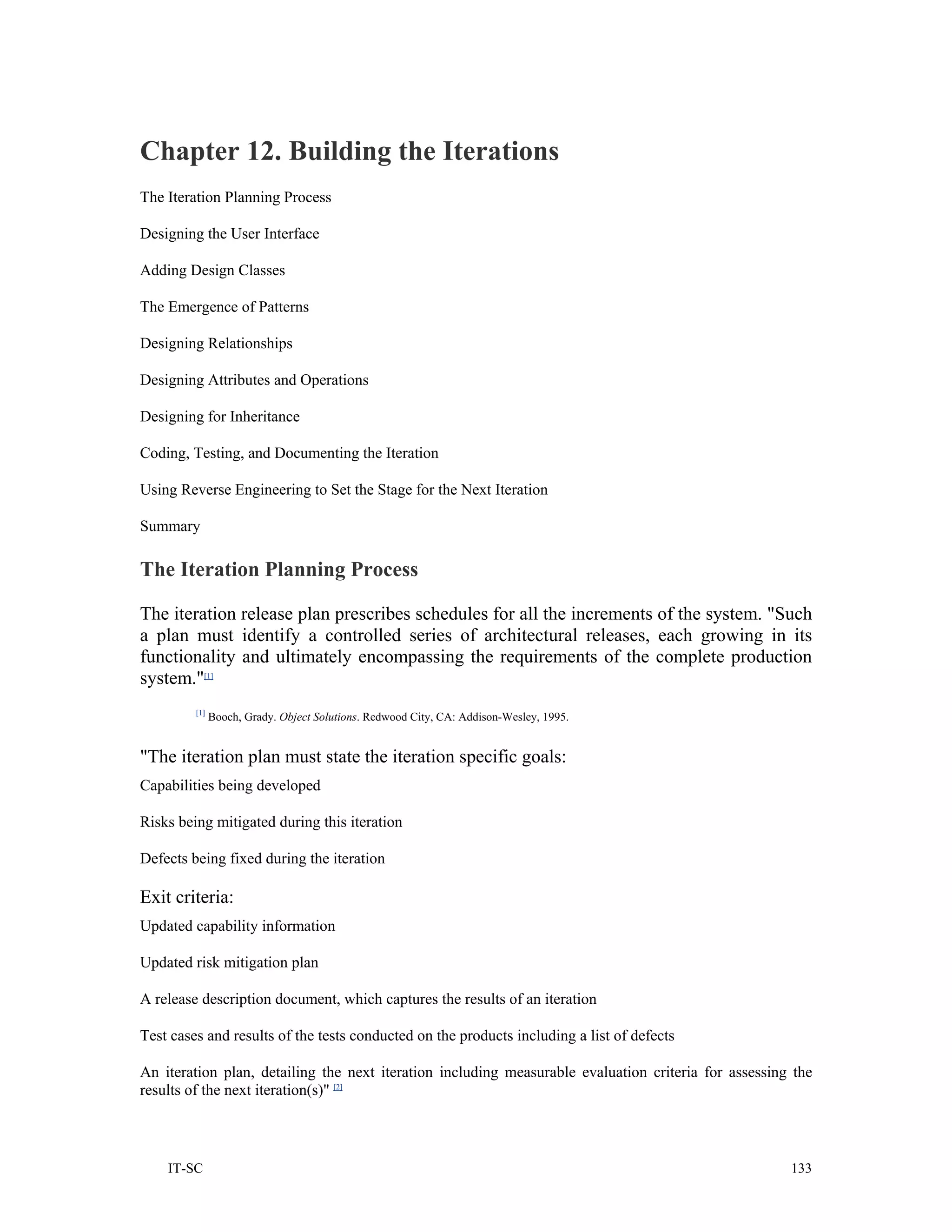 Chapter 12. Building the Iterations
The Iteration Planning Process

Designing the User Interface

Adding Design Classes

The Emergence of Patterns

Designing Relationships

Designing Attributes and Operations

Designing for Inheritance

Coding, Testing, and Documenting the Iteration

Using Reverse Engineering to Set the Stage for the Next Iteration

Summary

The Iteration Planning Process

The iteration release plan prescribes schedules for all the increments of the system. "Such
a plan must identify a controlled series of architectural releases, each growing in its
functionality and ultimately encompassing the requirements of the complete production
system."[1]
         [1]
               Booch, Grady. Object Solutions. Redwood City, CA: Addison-Wesley, 1995.


"The iteration plan must state the iteration specific goals:
Capabilities being developed

Risks being mitigated during this iteration

Defects being fixed during the iteration

Exit criteria:
Updated capability information

Updated risk mitigation plan

A release description document, which captures the results of an iteration

Test cases and results of the tests conducted on the products including a list of defects

An iteration plan, detailing the next iteration including measurable evaluation criteria for assessing the
results of the next iteration(s)" [2]



    IT-SC                                                                                             133
 
