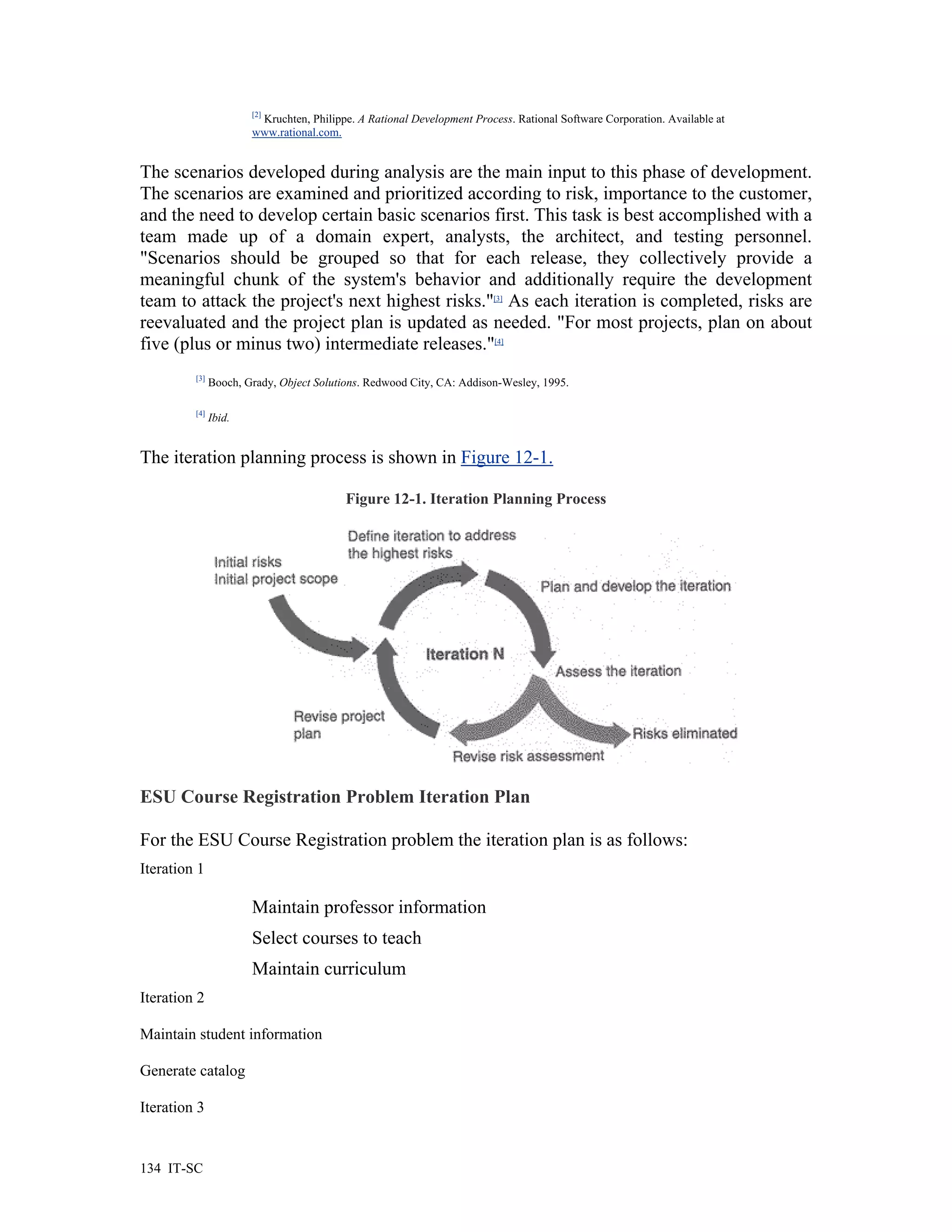 [2]
                        Kruchten, Philippe. A Rational Development Process. Rational Software Corporation. Available at
                       www.rational.com.


The scenarios developed during analysis are the main input to this phase of development.
The scenarios are examined and prioritized according to risk, importance to the customer,
and the need to develop certain basic scenarios first. This task is best accomplished with a
team made up of a domain expert, analysts, the architect, and testing personnel.
"Scenarios should be grouped so that for each release, they collectively provide a
meaningful chunk of the system's behavior and additionally require the development
team to attack the project's next highest risks."[3] As each iteration is completed, risks are
reevaluated and the project plan is updated as needed. "For most projects, plan on about
five (plus or minus two) intermediate releases."[4]
         [3]
               Booch, Grady, Object Solutions. Redwood City, CA: Addison-Wesley, 1995.

         [4]
               Ibid.


The iteration planning process is shown in Figure 12-1.

                                          Figure 12-1. Iteration Planning Process




ESU Course Registration Problem Iteration Plan

For the ESU Course Registration problem the iteration plan is as follows:
Iteration 1

                       Maintain professor information
                       Select courses to teach
                       Maintain curriculum
Iteration 2

Maintain student information

Generate catalog

Iteration 3


134 IT-SC
 