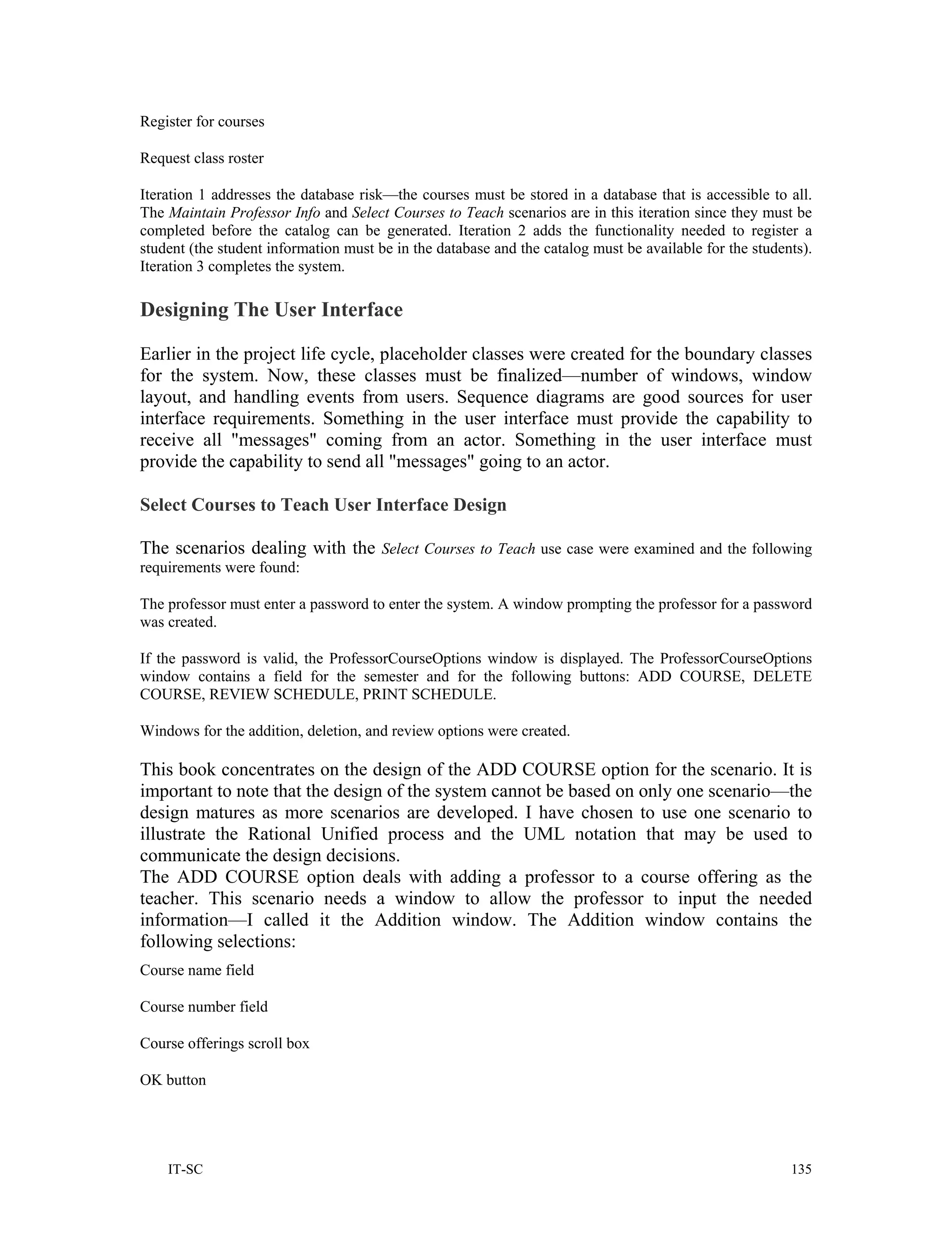 Register for courses

Request class roster

Iteration 1 addresses the database risk—the courses must be stored in a database that is accessible to all.
The Maintain Professor Info and Select Courses to Teach scenarios are in this iteration since they must be
completed before the catalog can be generated. Iteration 2 adds the functionality needed to register a
student (the student information must be in the database and the catalog must be available for the students).
Iteration 3 completes the system.

Designing The User Interface

Earlier in the project life cycle, placeholder classes were created for the boundary classes
for the system. Now, these classes must be finalized—number of windows, window
layout, and handling events from users. Sequence diagrams are good sources for user
interface requirements. Something in the user interface must provide the capability to
receive all "messages" coming from an actor. Something in the user interface must
provide the capability to send all "messages" going to an actor.

Select Courses to Teach User Interface Design

The scenarios dealing with the Select Courses to Teach use case were examined and the following
requirements were found:

The professor must enter a password to enter the system. A window prompting the professor for a password
was created.

If the password is valid, the ProfessorCourseOptions window is displayed. The ProfessorCourseOptions
window contains a field for the semester and for the following buttons: ADD COURSE, DELETE
COURSE, REVIEW SCHEDULE, PRINT SCHEDULE.

Windows for the addition, deletion, and review options were created.

This book concentrates on the design of the ADD COURSE option for the scenario. It is
important to note that the design of the system cannot be based on only one scenario—the
design matures as more scenarios are developed. I have chosen to use one scenario to
illustrate the Rational Unified process and the UML notation that may be used to
communicate the design decisions.
The ADD COURSE option deals with adding a professor to a course offering as the
teacher. This scenario needs a window to allow the professor to input the needed
information—I called it the Addition window. The Addition window contains the
following selections:
Course name field

Course number field

Course offerings scroll box

OK button




    IT-SC                                                                                                135
 