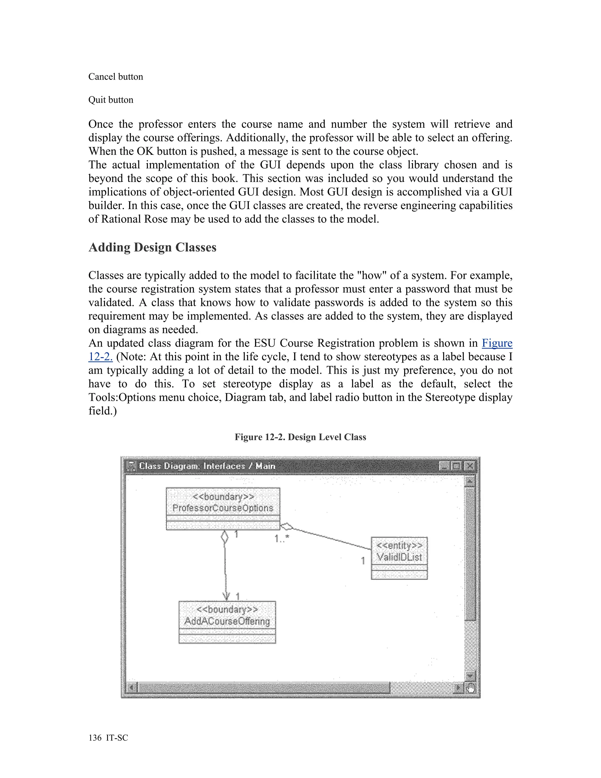 Cancel button

Quit button

Once the professor enters the course name and number the system will retrieve and
display the course offerings. Additionally, the professor will be able to select an offering.
When the OK button is pushed, a message is sent to the course object.
The actual implementation of the GUI depends upon the class library chosen and is
beyond the scope of this book. This section was included so you would understand the
implications of object-oriented GUI design. Most GUI design is accomplished via a GUI
builder. In this case, once the GUI classes are created, the reverse engineering capabilities
of Rational Rose may be used to add the classes to the model.

Adding Design Classes

Classes are typically added to the model to facilitate the "how" of a system. For example,
the course registration system states that a professor must enter a password that must be
validated. A class that knows how to validate passwords is added to the system so this
requirement may be implemented. As classes are added to the system, they are displayed
on diagrams as needed.
An updated class diagram for the ESU Course Registration problem is shown in Figure
12-2. (Note: At this point in the life cycle, I tend to show stereotypes as a label because I
am typically adding a lot of detail to the model. This is just my preference, you do not
have to do this. To set stereotype display as a label as the default, select the
Tools:Options menu choice, Diagram tab, and label radio button in the Stereotype display
field.)

                                Figure 12-2. Design Level Class




136 IT-SC
 