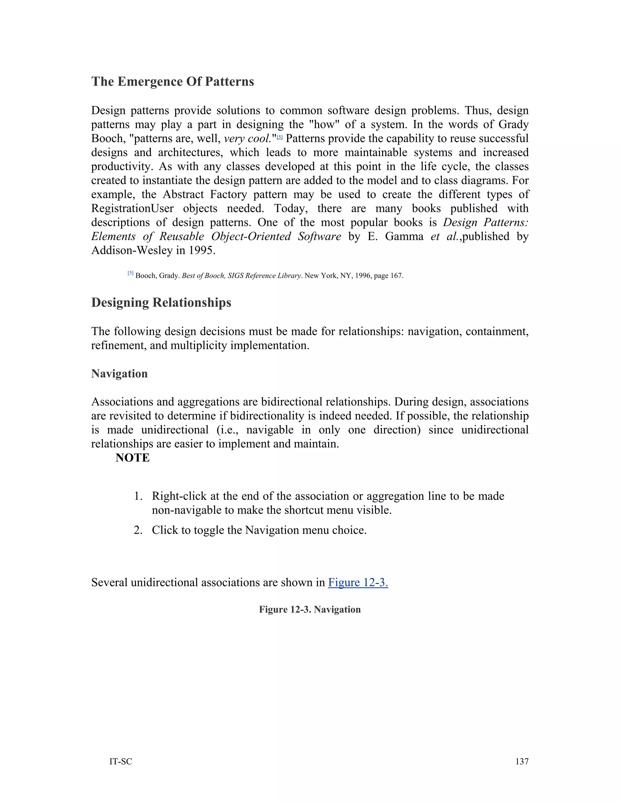 The Emergence Of Patterns

Design patterns provide solutions to common software design problems. Thus, design
patterns may play a part in designing the "how" of a system. In the words of Grady
Booch, "patterns are, well, very cool."[5] Patterns provide the capability to reuse successful
designs and architectures, which leads to more maintainable systems and increased
productivity. As with any classes developed at this point in the life cycle, the classes
created to instantiate the design pattern are added to the model and to class diagrams. For
example, the Abstract Factory pattern may be used to create the different types of
RegistrationUser objects needed. Today, there are many books published with
descriptions of design patterns. One of the most popular books is Design Patterns:
Elements of Reusable Object-Oriented Software by E. Gamma et al.,published by
Addison-Wesley in 1995.
       [5]
             Booch, Grady. Best of Booch, SIGS Reference Library. New York, NY, 1996, page 167.


Designing Relationships

The following design decisions must be made for relationships: navigation, containment,
refinement, and multiplicity implementation.

Navigation

Associations and aggregations are bidirectional relationships. During design, associations
are revisited to determine if bidirectionality is indeed needed. If possible, the relationship
is made unidirectional (i.e., navigable in only one direction) since unidirectional
relationships are easier to implement and maintain.
      NOTE


             1. Right-click at the end of the association or aggregation line to be made
                non-navigable to make the shortcut menu visible.
             2. Click to toggle the Navigation menu choice.



Several unidirectional associations are shown in Figure 12-3.

                                                  Figure 12-3. Navigation




   IT-SC                                                                                          137
 