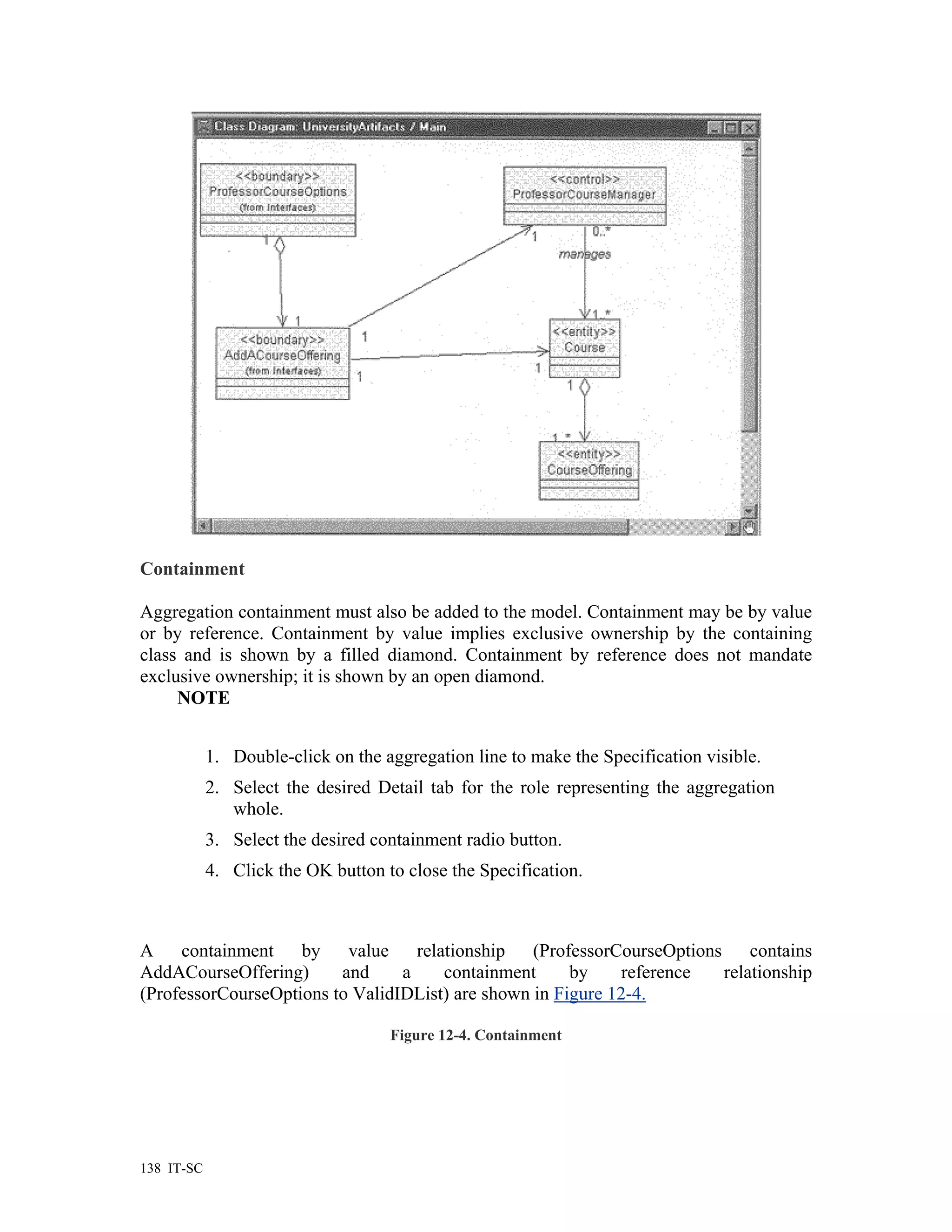 Containment

Aggregation containment must also be added to the model. Containment may be by value
or by reference. Containment by value implies exclusive ownership by the containing
class and is shown by a filled diamond. Containment by reference does not mandate
exclusive ownership; it is shown by an open diamond.
     NOTE


            1. Double-click on the aggregation line to make the Specification visible.
            2. Select the desired Detail tab for the role representing the aggregation
               whole.
            3. Select the desired containment radio button.
            4. Click the OK button to close the Specification.



A    containment    by    value    relationship (ProfessorCourseOptions     contains
AddACourseOffering)      and     a     containment     by     reference relationship
(ProfessorCourseOptions to ValidIDList) are shown in Figure 12-4.

                                    Figure 12-4. Containment




138 IT-SC
 