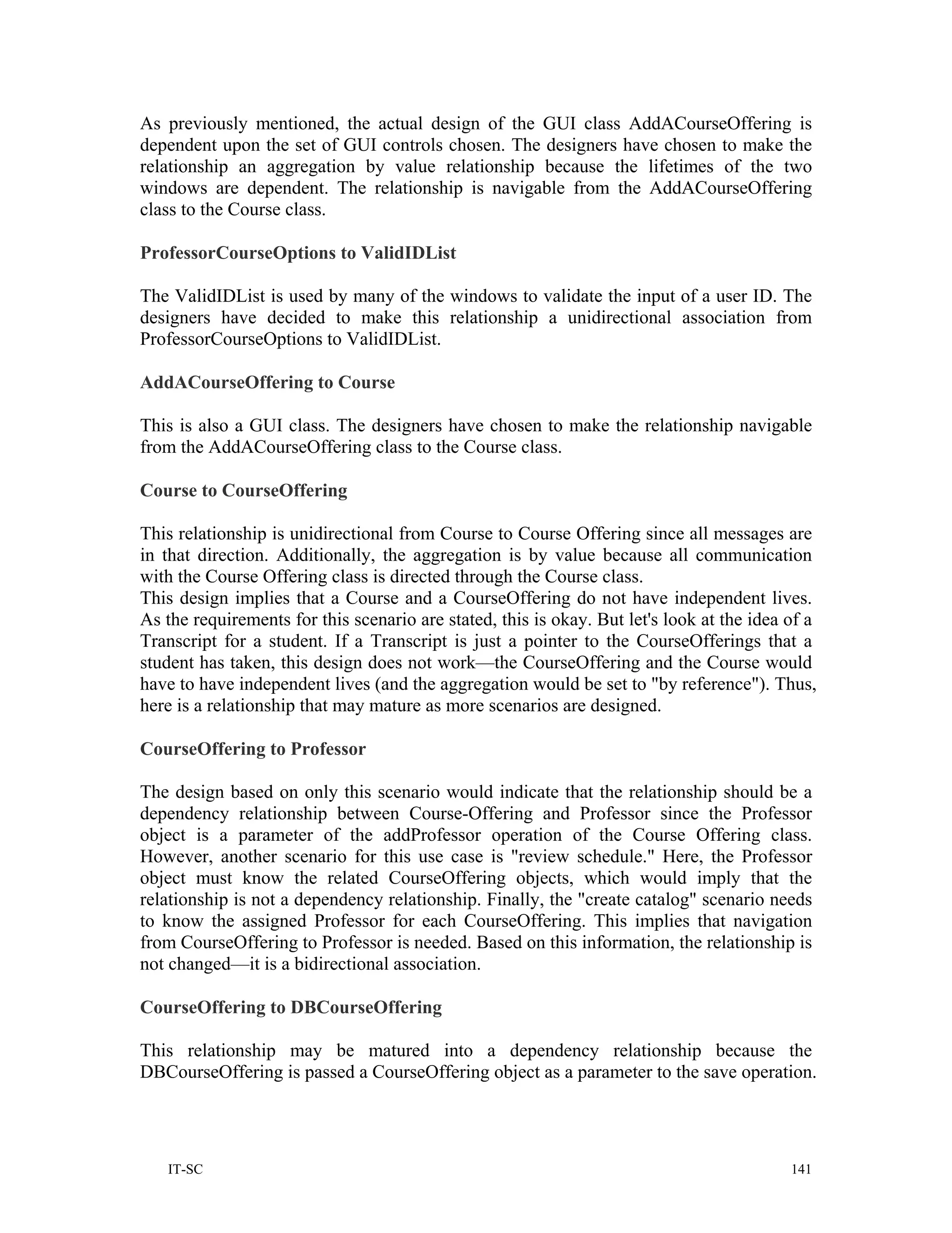 As previously mentioned, the actual design of the GUI class AddACourseOffering is
dependent upon the set of GUI controls chosen. The designers have chosen to make the
relationship an aggregation by value relationship because the lifetimes of the two
windows are dependent. The relationship is navigable from the AddACourseOffering
class to the Course class.

ProfessorCourseOptions to ValidIDList

The ValidIDList is used by many of the windows to validate the input of a user ID. The
designers have decided to make this relationship a unidirectional association from
ProfessorCourseOptions to ValidIDList.

AddACourseOffering to Course

This is also a GUI class. The designers have chosen to make the relationship navigable
from the AddACourseOffering class to the Course class.

Course to CourseOffering

This relationship is unidirectional from Course to Course Offering since all messages are
in that direction. Additionally, the aggregation is by value because all communication
with the Course Offering class is directed through the Course class.
This design implies that a Course and a CourseOffering do not have independent lives.
As the requirements for this scenario are stated, this is okay. But let's look at the idea of a
Transcript for a student. If a Transcript is just a pointer to the CourseOfferings that a
student has taken, this design does not work—the CourseOffering and the Course would
have to have independent lives (and the aggregation would be set to "by reference"). Thus,
here is a relationship that may mature as more scenarios are designed.

CourseOffering to Professor

The design based on only this scenario would indicate that the relationship should be a
dependency relationship between Course-Offering and Professor since the Professor
object is a parameter of the addProfessor operation of the Course Offering class.
However, another scenario for this use case is "review schedule." Here, the Professor
object must know the related CourseOffering objects, which would imply that the
relationship is not a dependency relationship. Finally, the "create catalog" scenario needs
to know the assigned Professor for each CourseOffering. This implies that navigation
from CourseOffering to Professor is needed. Based on this information, the relationship is
not changed—it is a bidirectional association.

CourseOffering to DBCourseOffering

This relationship may be matured into a dependency relationship because the
DBCourseOffering is passed a CourseOffering object as a parameter to the save operation.




   IT-SC                                                                                   141
 