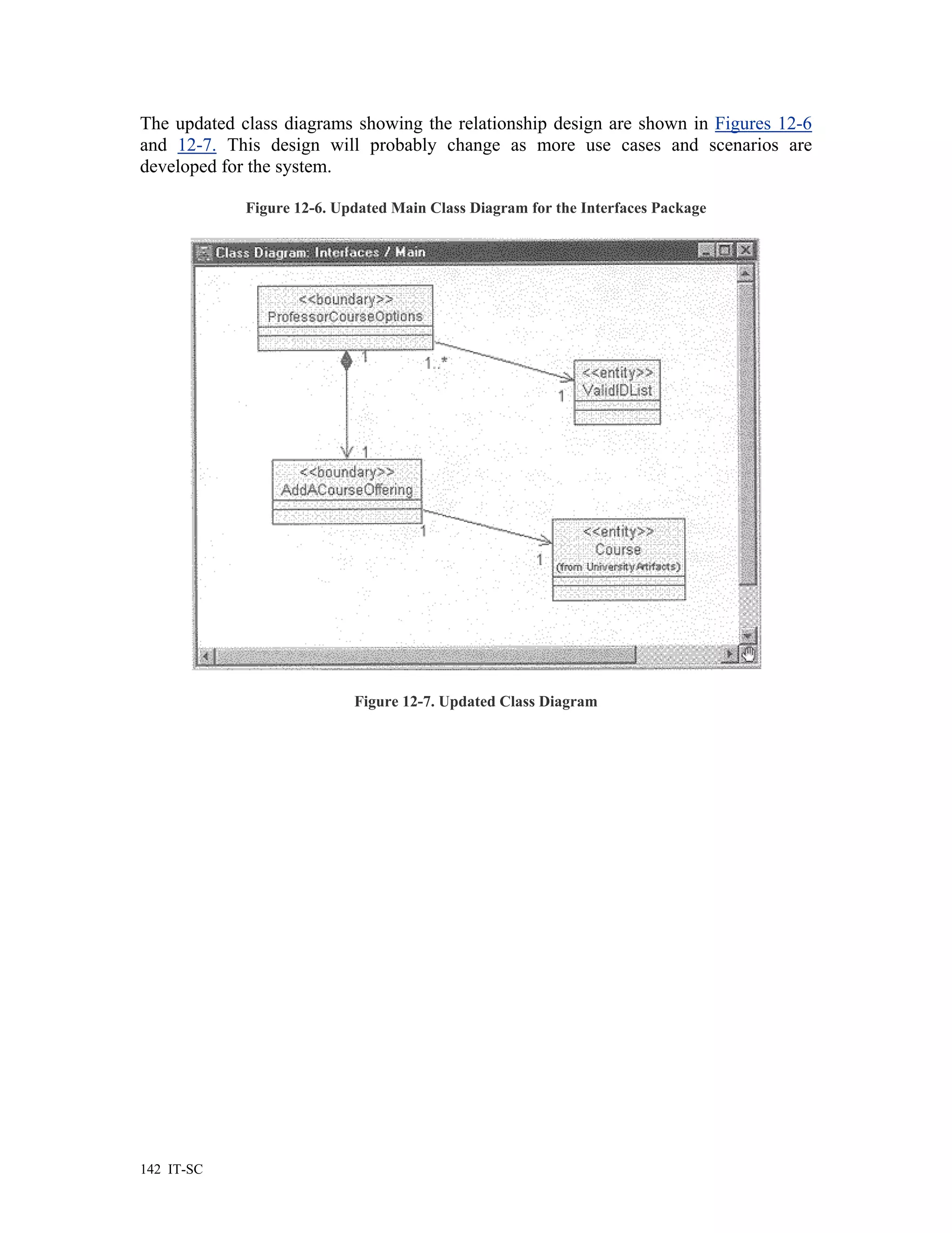 The updated class diagrams showing the relationship design are shown in Figures 12-6
and 12-7. This design will probably change as more use cases and scenarios are
developed for the system.

             Figure 12-6. Updated Main Class Diagram for the Interfaces Package




                            Figure 12-7. Updated Class Diagram




142 IT-SC
 