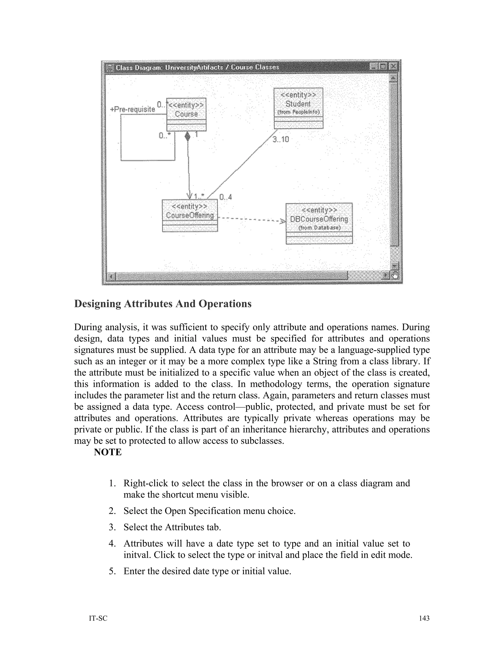 Designing Attributes And Operations

During analysis, it was sufficient to specify only attribute and operations names. During
design, data types and initial values must be specified for attributes and operations
signatures must be supplied. A data type for an attribute may be a language-supplied type
such as an integer or it may be a more complex type like a String from a class library. If
the attribute must be initialized to a specific value when an object of the class is created,
this information is added to the class. In methodology terms, the operation signature
includes the parameter list and the return class. Again, parameters and return classes must
be assigned a data type. Access control—public, protected, and private must be set for
attributes and operations. Attributes are typically private whereas operations may be
private or public. If the class is part of an inheritance hierarchy, attributes and operations
may be set to protected to allow access to subclasses.
      NOTE


           1. Right-click to select the class in the browser or on a class diagram and
              make the shortcut menu visible.
           2. Select the Open Specification menu choice.
           3. Select the Attributes tab.
           4. Attributes will have a date type set to type and an initial value set to
              initval. Click to select the type or initval and place the field in edit mode.
           5. Enter the desired date type or initial value.



   IT-SC                                                                                       143
 