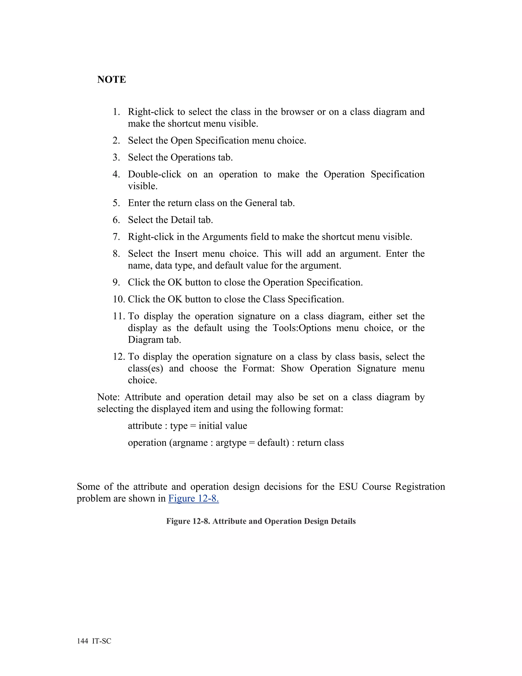 NOTE


            1. Right-click to select the class in the browser or on a class diagram and
               make the shortcut menu visible.
            2. Select the Open Specification menu choice.
            3. Select the Operations tab.
            4. Double-click on an operation to make the Operation Specification
               visible.
            5. Enter the return class on the General tab.
            6. Select the Detail tab.
            7. Right-click in the Arguments field to make the shortcut menu visible.
            8. Select the Insert menu choice. This will add an argument. Enter the
               name, data type, and default value for the argument.
            9. Click the OK button to close the Operation Specification.
            10. Click the OK button to close the Class Specification.
            11. To display the operation signature on a class diagram, either set the
                display as the default using the Tools:Options menu choice, or the
                Diagram tab.
            12. To display the operation signature on a class by class basis, select the
                class(es) and choose the Format: Show Operation Signature menu
                choice.
     Note: Attribute and operation detail may also be set on a class diagram by
     selecting the displayed item and using the following format:
               attribute : type = initial value
               operation (argname : argtype = default) : return class



Some of the attribute and operation design decisions for the ESU Course Registration
problem are shown in Figure 12-8.

                         Figure 12-8. Attribute and Operation Design Details




144 IT-SC
 