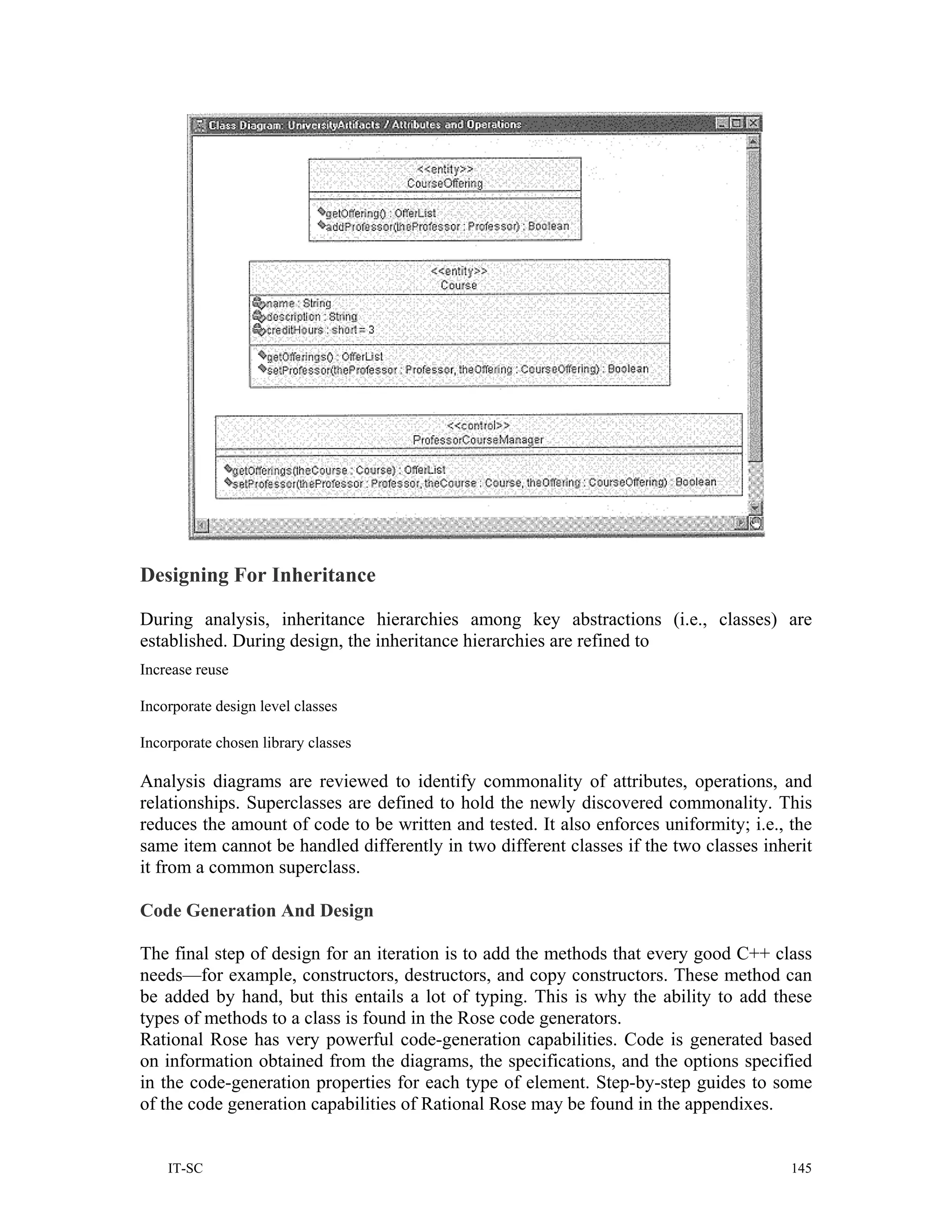 Designing For Inheritance

During analysis, inheritance hierarchies among key abstractions (i.e., classes) are
established. During design, the inheritance hierarchies are refined to
Increase reuse

Incorporate design level classes

Incorporate chosen library classes

Analysis diagrams are reviewed to identify commonality of attributes, operations, and
relationships. Superclasses are defined to hold the newly discovered commonality. This
reduces the amount of code to be written and tested. It also enforces uniformity; i.e., the
same item cannot be handled differently in two different classes if the two classes inherit
it from a common superclass.

Code Generation And Design

The final step of design for an iteration is to add the methods that every good C++ class
needs—for example, constructors, destructors, and copy constructors. These method can
be added by hand, but this entails a lot of typing. This is why the ability to add these
types of methods to a class is found in the Rose code generators.
Rational Rose has very powerful code-generation capabilities. Code is generated based
on information obtained from the diagrams, the specifications, and the options specified
in the code-generation properties for each type of element. Step-by-step guides to some
of the code generation capabilities of Rational Rose may be found in the appendixes.


    IT-SC                                                                               145
 