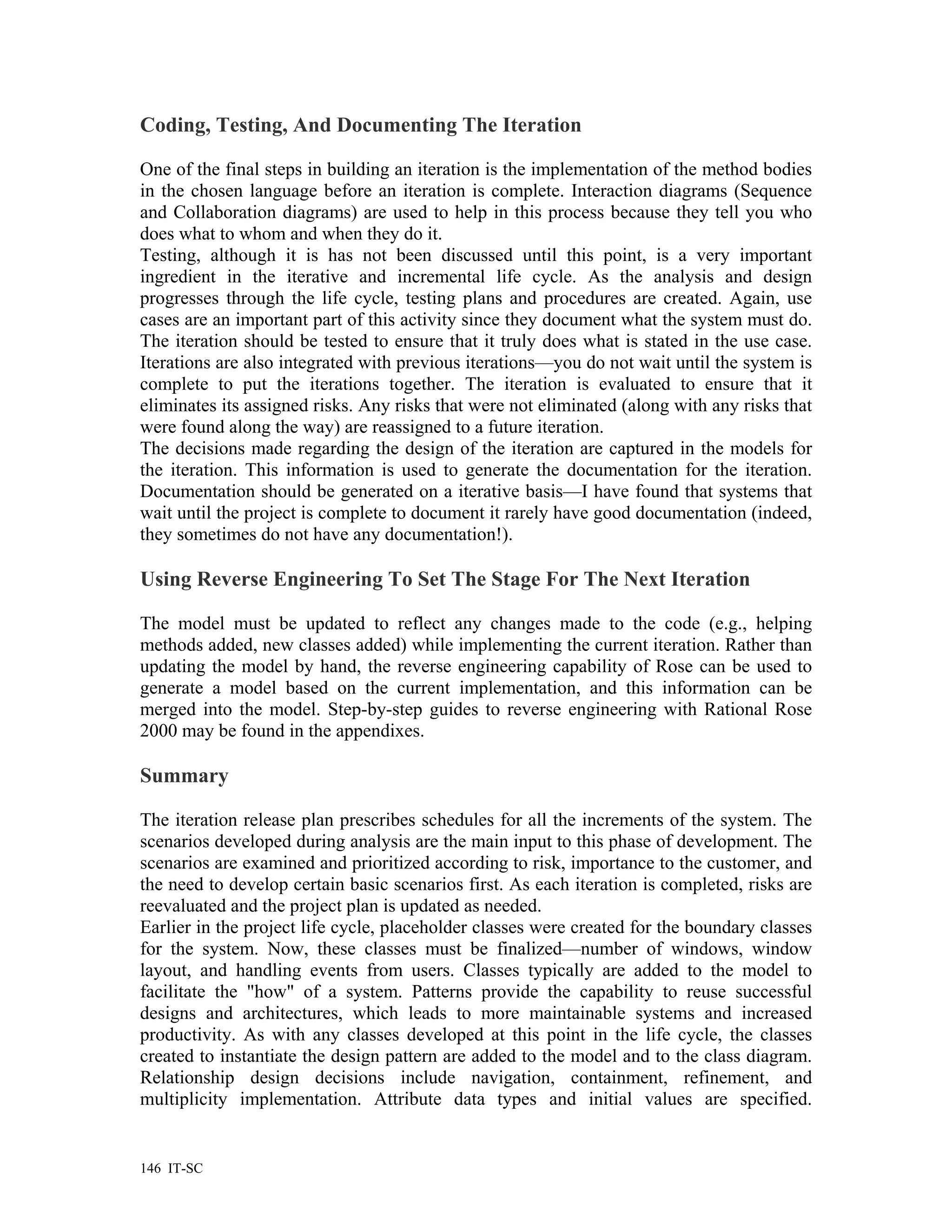 Coding, Testing, And Documenting The Iteration

One of the final steps in building an iteration is the implementation of the method bodies
in the chosen language before an iteration is complete. Interaction diagrams (Sequence
and Collaboration diagrams) are used to help in this process because they tell you who
does what to whom and when they do it.
Testing, although it is has not been discussed until this point, is a very important
ingredient in the iterative and incremental life cycle. As the analysis and design
progresses through the life cycle, testing plans and procedures are created. Again, use
cases are an important part of this activity since they document what the system must do.
The iteration should be tested to ensure that it truly does what is stated in the use case.
Iterations are also integrated with previous iterations—you do not wait until the system is
complete to put the iterations together. The iteration is evaluated to ensure that it
eliminates its assigned risks. Any risks that were not eliminated (along with any risks that
were found along the way) are reassigned to a future iteration.
The decisions made regarding the design of the iteration are captured in the models for
the iteration. This information is used to generate the documentation for the iteration.
Documentation should be generated on a iterative basis—I have found that systems that
wait until the project is complete to document it rarely have good documentation (indeed,
they sometimes do not have any documentation!).

Using Reverse Engineering To Set The Stage For The Next Iteration

The model must be updated to reflect any changes made to the code (e.g., helping
methods added, new classes added) while implementing the current iteration. Rather than
updating the model by hand, the reverse engineering capability of Rose can be used to
generate a model based on the current implementation, and this information can be
merged into the model. Step-by-step guides to reverse engineering with Rational Rose
2000 may be found in the appendixes.

Summary

The iteration release plan prescribes schedules for all the increments of the system. The
scenarios developed during analysis are the main input to this phase of development. The
scenarios are examined and prioritized according to risk, importance to the customer, and
the need to develop certain basic scenarios first. As each iteration is completed, risks are
reevaluated and the project plan is updated as needed.
Earlier in the project life cycle, placeholder classes were created for the boundary classes
for the system. Now, these classes must be finalized—number of windows, window
layout, and handling events from users. Classes typically are added to the model to
facilitate the "how" of a system. Patterns provide the capability to reuse successful
designs and architectures, which leads to more maintainable systems and increased
productivity. As with any classes developed at this point in the life cycle, the classes
created to instantiate the design pattern are added to the model and to the class diagram.
Relationship design decisions include navigation, containment, refinement, and
multiplicity implementation. Attribute data types and initial values are specified.


146 IT-SC
 