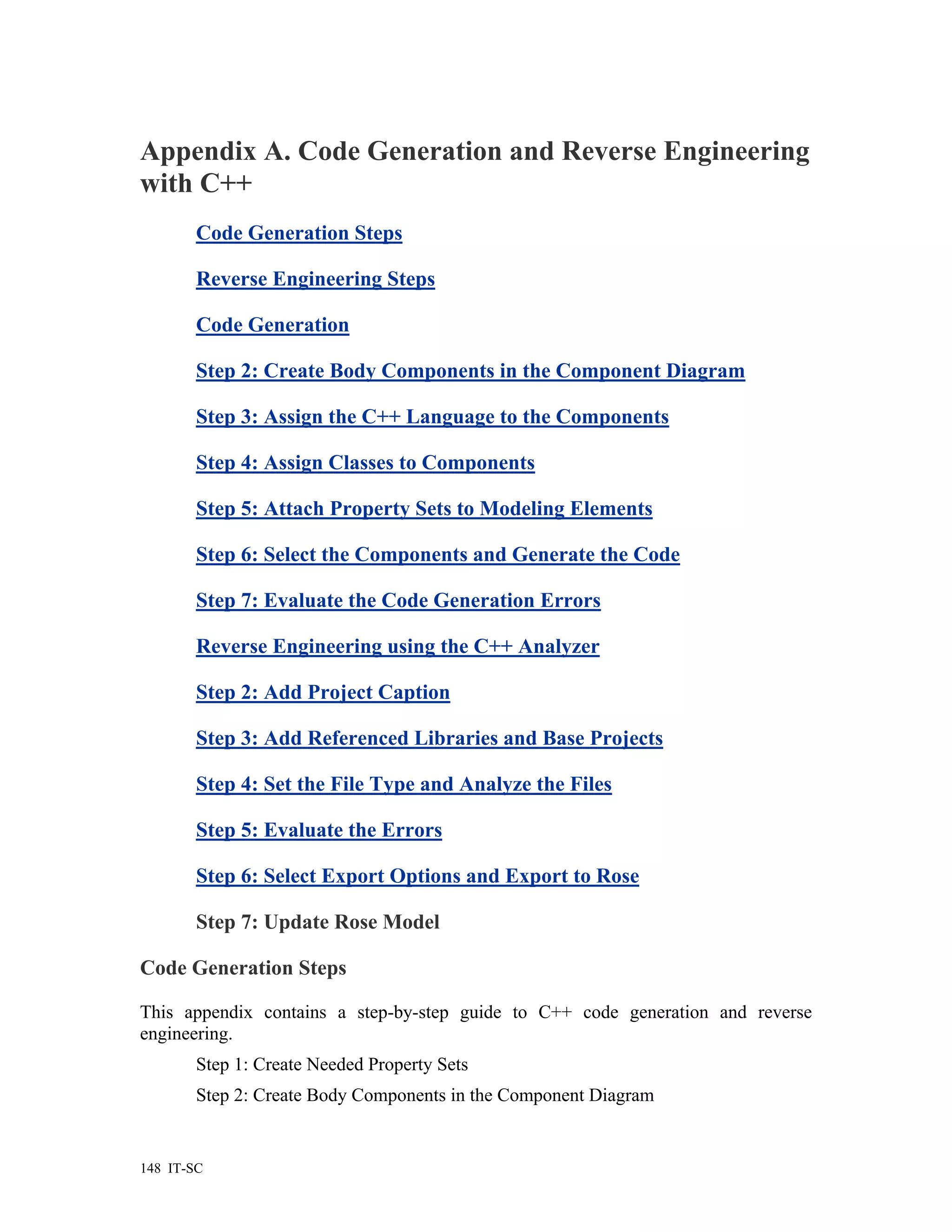 Appendix A. Code Generation and Reverse Engineering
with C++
        Code Generation Steps

        Reverse Engineering Steps

        Code Generation

        Step 2: Create Body Components in the Component Diagram

        Step 3: Assign the C++ Language to the Components

        Step 4: Assign Classes to Components

        Step 5: Attach Property Sets to Modeling Elements

        Step 6: Select the Components and Generate the Code

        Step 7: Evaluate the Code Generation Errors

        Reverse Engineering using the C++ Analyzer

        Step 2: Add Project Caption

        Step 3: Add Referenced Libraries and Base Projects

        Step 4: Set the File Type and Analyze the Files

        Step 5: Evaluate the Errors

        Step 6: Select Export Options and Export to Rose

        Step 7: Update Rose Model

Code Generation Steps

This appendix contains a step-by-step guide to C++ code generation and reverse
engineering.
        Step 1: Create Needed Property Sets
        Step 2: Create Body Components in the Component Diagram


148 IT-SC
 
