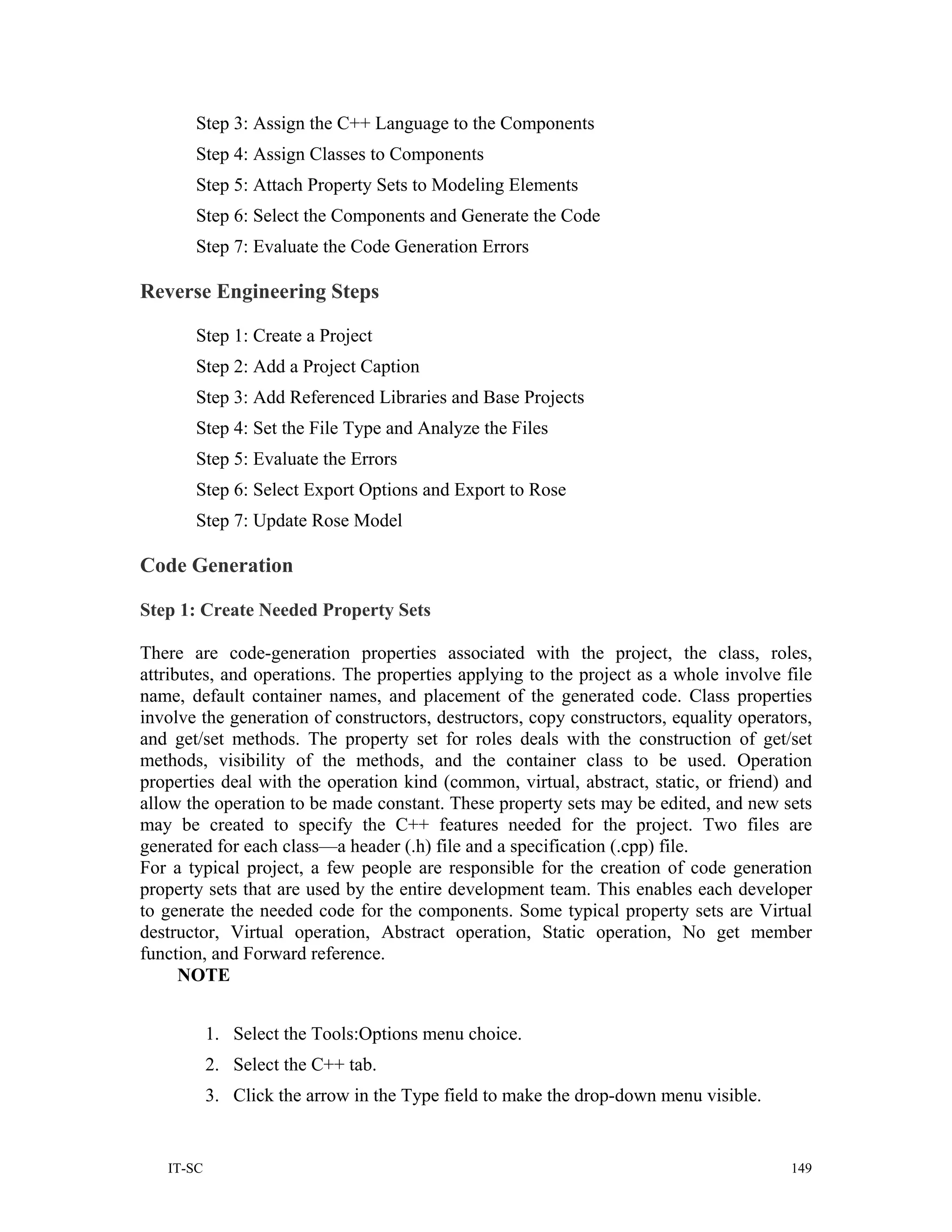 Step 3: Assign the C++ Language to the Components
       Step 4: Assign Classes to Components
       Step 5: Attach Property Sets to Modeling Elements
       Step 6: Select the Components and Generate the Code
       Step 7: Evaluate the Code Generation Errors

Reverse Engineering Steps

       Step 1: Create a Project
       Step 2: Add a Project Caption
       Step 3: Add Referenced Libraries and Base Projects
       Step 4: Set the File Type and Analyze the Files
       Step 5: Evaluate the Errors
       Step 6: Select Export Options and Export to Rose
       Step 7: Update Rose Model

Code Generation

Step 1: Create Needed Property Sets

There are code-generation properties associated with the project, the class, roles,
attributes, and operations. The properties applying to the project as a whole involve file
name, default container names, and placement of the generated code. Class properties
involve the generation of constructors, destructors, copy constructors, equality operators,
and get/set methods. The property set for roles deals with the construction of get/set
methods, visibility of the methods, and the container class to be used. Operation
properties deal with the operation kind (common, virtual, abstract, static, or friend) and
allow the operation to be made constant. These property sets may be edited, and new sets
may be created to specify the C++ features needed for the project. Two files are
generated for each class—a header (.h) file and a specification (.cpp) file.
For a typical project, a few people are responsible for the creation of code generation
property sets that are used by the entire development team. This enables each developer
to generate the needed code for the components. Some typical property sets are Virtual
destructor, Virtual operation, Abstract operation, Static operation, No get member
function, and Forward reference.
      NOTE


           1. Select the Tools:Options menu choice.
           2. Select the C++ tab.
           3. Click the arrow in the Type field to make the drop-down menu visible.


   IT-SC                                                                                149
 
