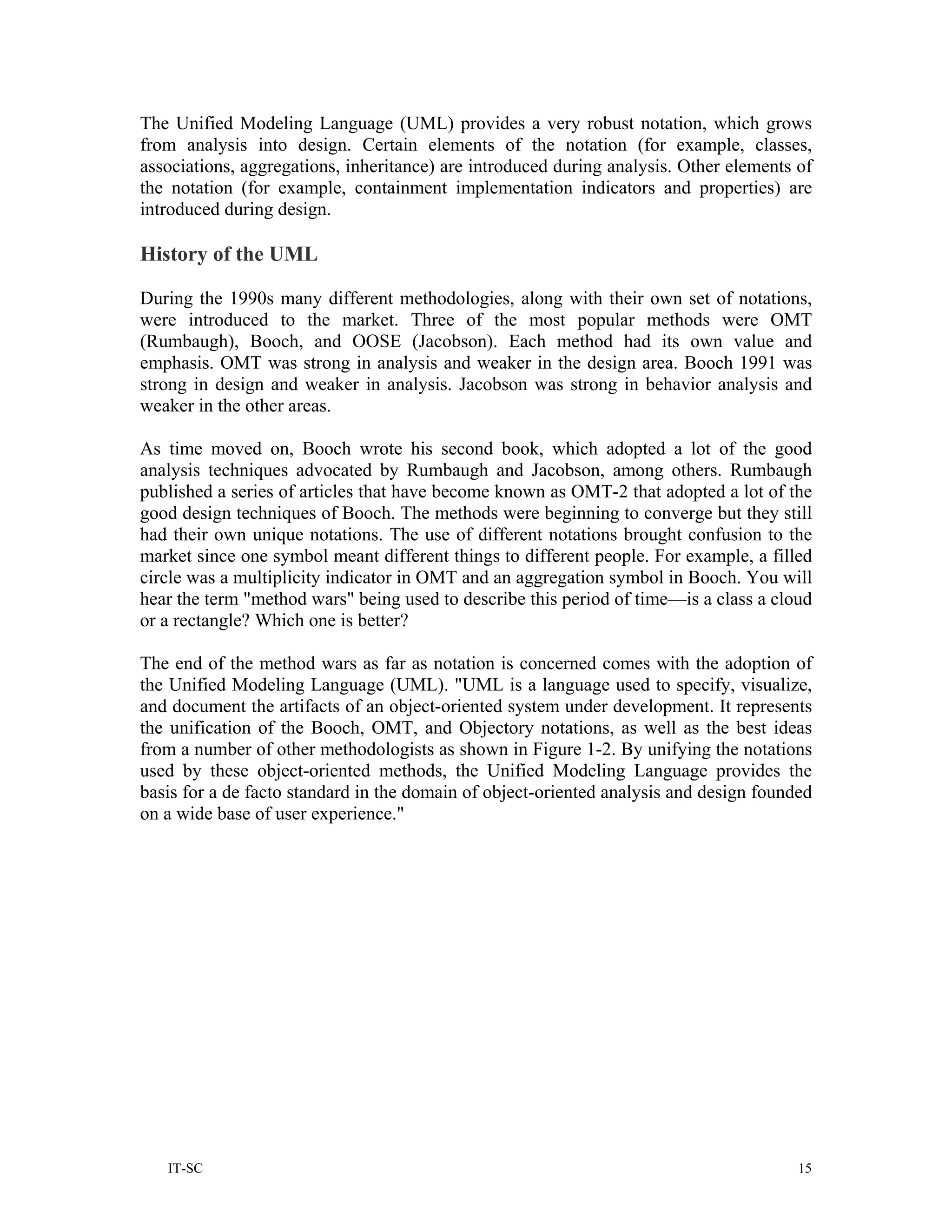 The Unified Modeling Language (UML) provides a very robust notation, which grows
from analysis into design. Certain elements of the notation (for example, classes,
associations, aggregations, inheritance) are introduced during analysis. Other elements of
the notation (for example, containment implementation indicators and properties) are
introduced during design.

History of the UML

During the 1990s many different methodologies, along with their own set of notations,
were introduced to the market. Three of the most popular methods were OMT
(Rumbaugh), Booch, and OOSE (Jacobson). Each method had its own value and
emphasis. OMT was strong in analysis and weaker in the design area. Booch 1991 was
strong in design and weaker in analysis. Jacobson was strong in behavior analysis and
weaker in the other areas.

As time moved on, Booch wrote his second book, which adopted a lot of the good
analysis techniques advocated by Rumbaugh and Jacobson, among others. Rumbaugh
published a series of articles that have become known as OMT-2 that adopted a lot of the
good design techniques of Booch. The methods were beginning to converge but they still
had their own unique notations. The use of different notations brought confusion to the
market since one symbol meant different things to different people. For example, a filled
circle was a multiplicity indicator in OMT and an aggregation symbol in Booch. You will
hear the term "method wars" being used to describe this period of time—is a class a cloud
or a rectangle? Which one is better?

The end of the method wars as far as notation is concerned comes with the adoption of
the Unified Modeling Language (UML). "UML is a language used to specify, visualize,
and document the artifacts of an object-oriented system under development. It represents
the unification of the Booch, OMT, and Objectory notations, as well as the best ideas
from a number of other methodologists as shown in Figure 1-2. By unifying the notations
used by these object-oriented methods, the Unified Modeling Language provides the
basis for a de facto standard in the domain of object-oriented analysis and design founded
on a wide base of user experience."




   IT-SC                                                                                15
 