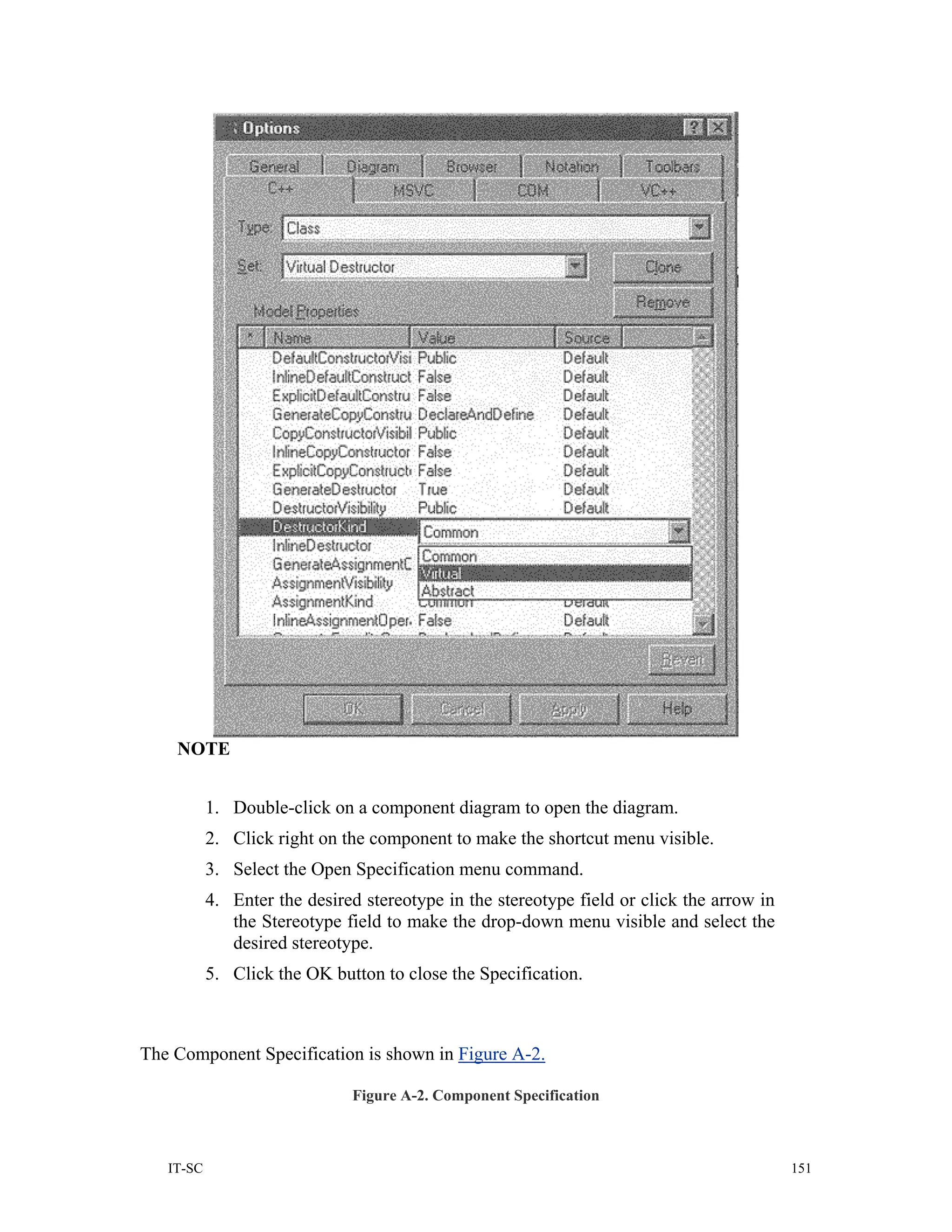 NOTE


           1. Double-click on a component diagram to open the diagram.
           2. Click right on the component to make the shortcut menu visible.
           3. Select the Open Specification menu command.
           4. Enter the desired stereotype in the stereotype field or click the arrow in
              the Stereotype field to make the drop-down menu visible and select the
              desired stereotype.
           5. Click the OK button to close the Specification.



The Component Specification is shown in Figure A-2.

                              Figure A-2. Component Specification



   IT-SC                                                                                   151
 