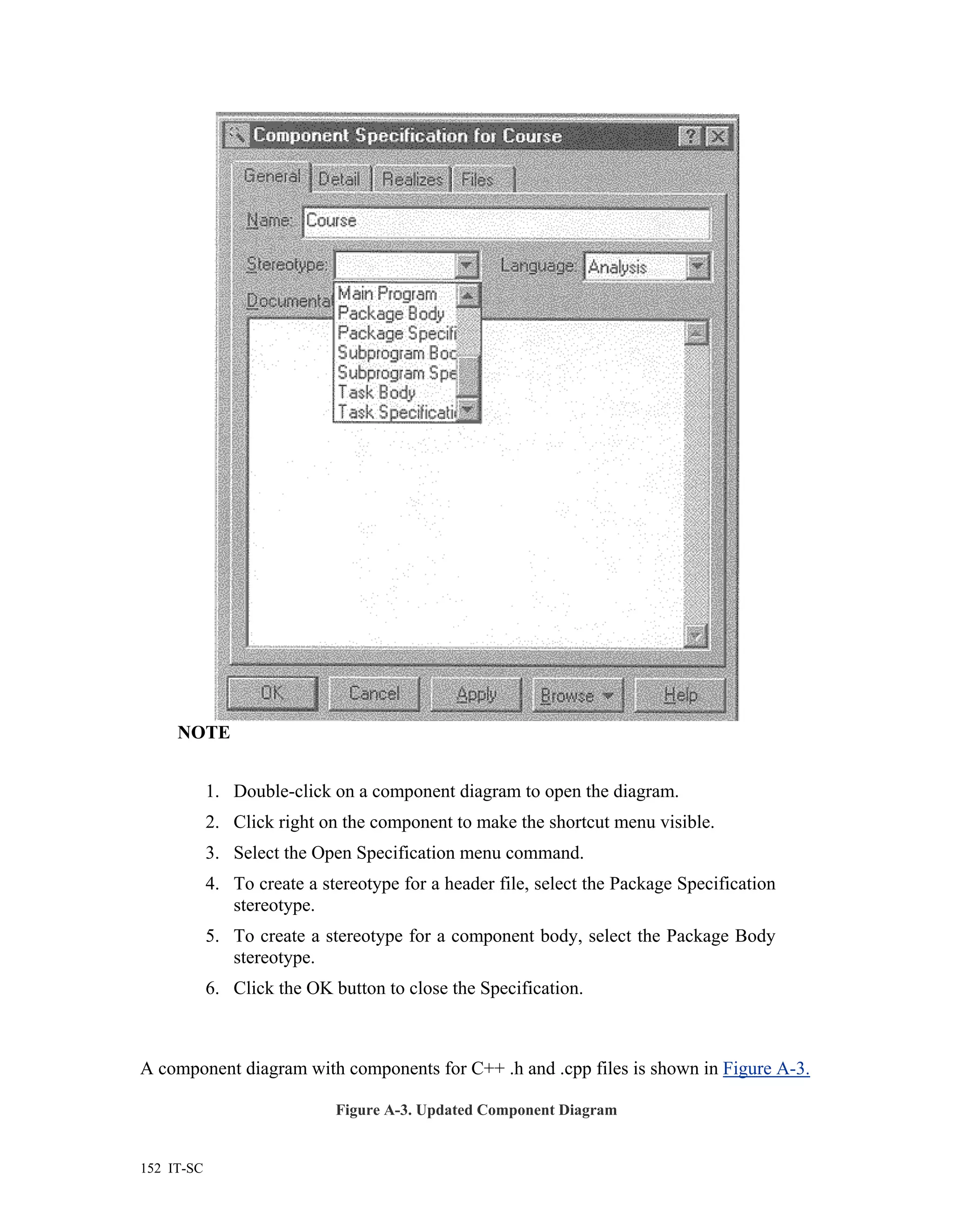 NOTE


            1. Double-click on a component diagram to open the diagram.
            2. Click right on the component to make the shortcut menu visible.
            3. Select the Open Specification menu command.
            4. To create a stereotype for a header file, select the Package Specification
               stereotype.
            5. To create a stereotype for a component body, select the Package Body
               stereotype.
            6. Click the OK button to close the Specification.



A component diagram with components for C++ .h and .cpp files is shown in Figure A-3.

                             Figure A-3. Updated Component Diagram


152 IT-SC
 