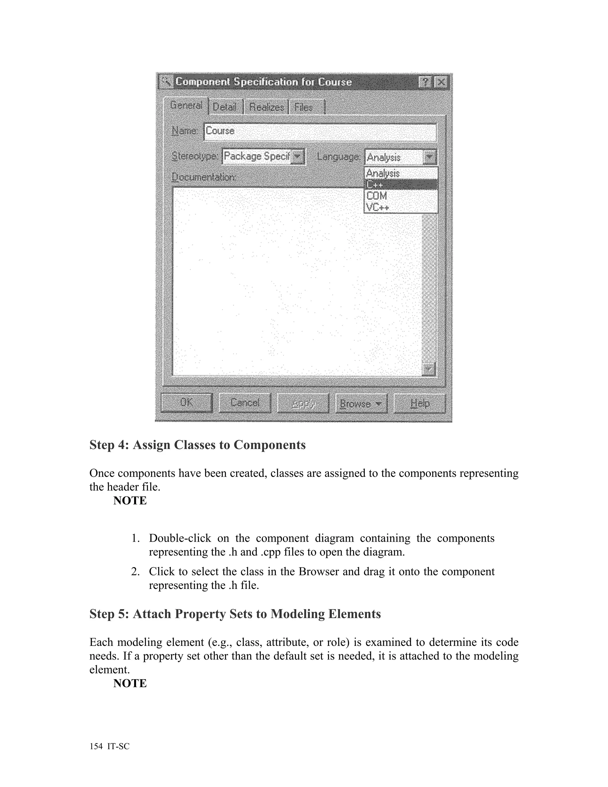 Step 4: Assign Classes to Components

Once components have been created, classes are assigned to the components representing
the header file.
     NOTE


            1. Double-click on the component diagram containing the components
               representing the .h and .cpp files to open the diagram.
            2. Click to select the class in the Browser and drag it onto the component
               representing the .h file.

Step 5: Attach Property Sets to Modeling Elements

Each modeling element (e.g., class, attribute, or role) is examined to determine its code
needs. If a property set other than the default set is needed, it is attached to the modeling
element.
    NOTE




154 IT-SC
 