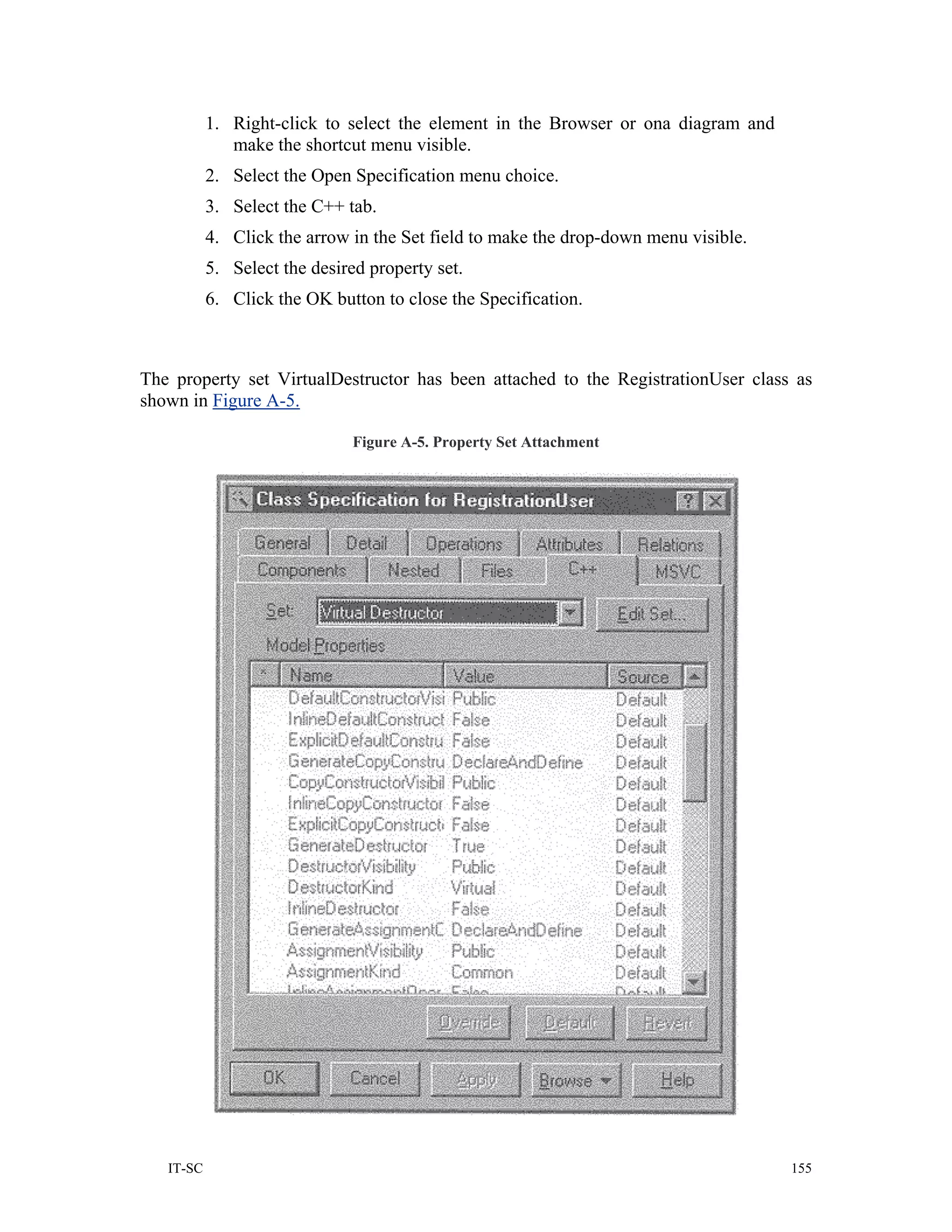 1. Right-click to select the element in the Browser or ona diagram and
              make the shortcut menu visible.
           2. Select the Open Specification menu choice.
           3. Select the C++ tab.
           4. Click the arrow in the Set field to make the drop-down menu visible.
           5. Select the desired property set.
           6. Click the OK button to close the Specification.



The property set VirtualDestructor has been attached to the RegistrationUser class as
shown in Figure A-5.

                               Figure A-5. Property Set Attachment




   IT-SC                                                                             155
 