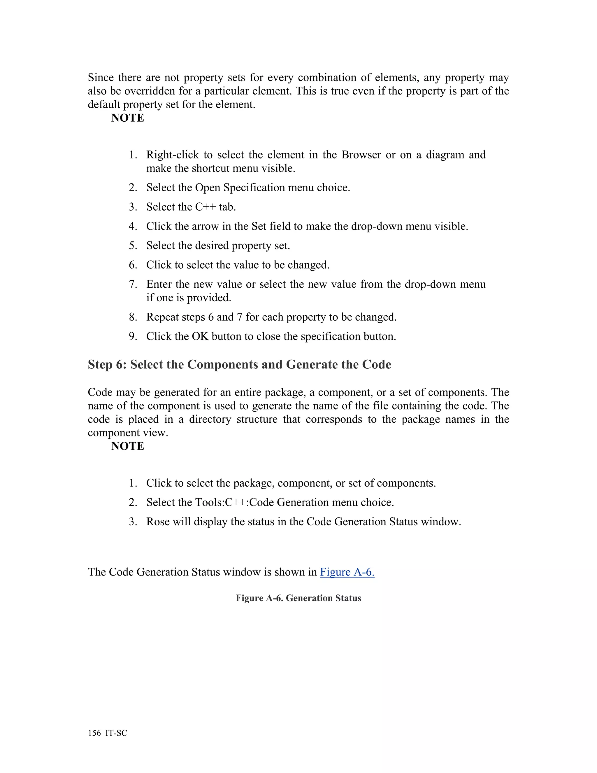 Since there are not property sets for every combination of elements, any property may
also be overridden for a particular element. This is true even if the property is part of the
default property set for the element.
     NOTE


            1. Right-click to select the element in the Browser or on a diagram and
               make the shortcut menu visible.
            2. Select the Open Specification menu choice.
            3. Select the C++ tab.
            4. Click the arrow in the Set field to make the drop-down menu visible.
            5. Select the desired property set.
            6. Click to select the value to be changed.
            7. Enter the new value or select the new value from the drop-down menu
               if one is provided.
            8. Repeat steps 6 and 7 for each property to be changed.
            9. Click the OK button to close the specification button.

Step 6: Select the Components and Generate the Code

Code may be generated for an entire package, a component, or a set of components. The
name of the component is used to generate the name of the file containing the code. The
code is placed in a directory structure that corresponds to the package names in the
component view.
    NOTE


            1. Click to select the package, component, or set of components.
            2. Select the Tools:C++:Code Generation menu choice.
            3. Rose will display the status in the Code Generation Status window.



The Code Generation Status window is shown in Figure A-6.

                                   Figure A-6. Generation Status




156 IT-SC
 