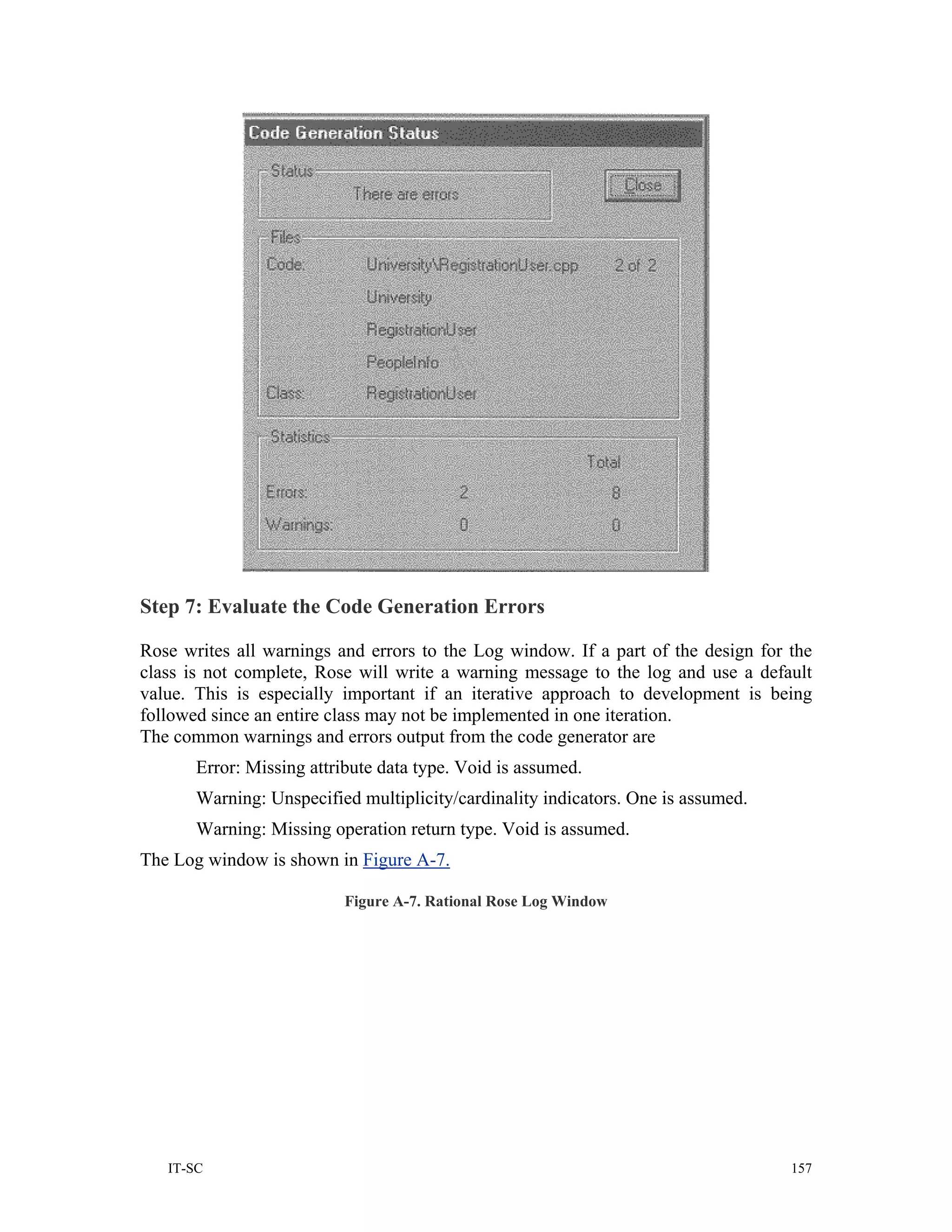 Step 7: Evaluate the Code Generation Errors

Rose writes all warnings and errors to the Log window. If a part of the design for the
class is not complete, Rose will write a warning message to the log and use a default
value. This is especially important if an iterative approach to development is being
followed since an entire class may not be implemented in one iteration.
The common warnings and errors output from the code generator are
       Error: Missing attribute data type. Void is assumed.
       Warning: Unspecified multiplicity/cardinality indicators. One is assumed.
       Warning: Missing operation return type. Void is assumed.
The Log window is shown in Figure A-7.

                           Figure A-7. Rational Rose Log Window




   IT-SC                                                                           157
 