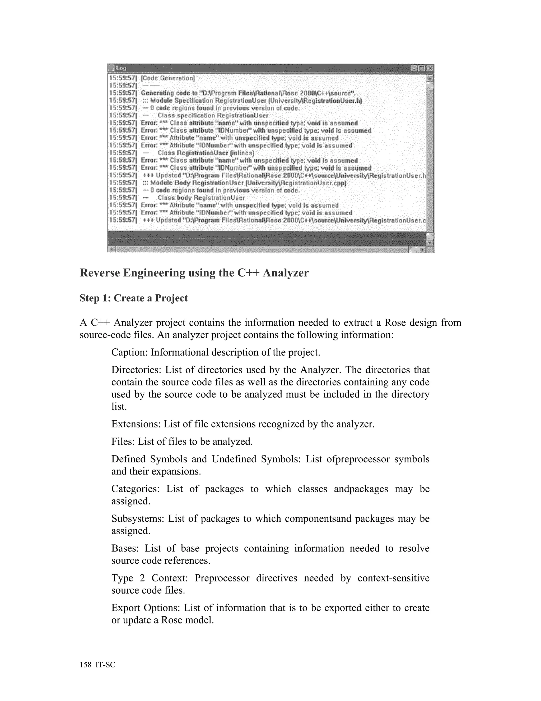 Reverse Engineering using the C++ Analyzer

Step 1: Create a Project

A C++ Analyzer project contains the information needed to extract a Rose design from
source-code files. An analyzer project contains the following information:
        Caption: Informational description of the project.
        Directories: List of directories used by the Analyzer. The directories that
        contain the source code files as well as the directories containing any code
        used by the source code to be analyzed must be included in the directory
        list.
        Extensions: List of file extensions recognized by the analyzer.
        Files: List of files to be analyzed.
        Defined Symbols and Undefined Symbols: List ofpreprocessor symbols
        and their expansions.
        Categories: List of packages to which classes andpackages may be
        assigned.
        Subsystems: List of packages to which componentsand packages may be
        assigned.
        Bases: List of base projects containing information needed to resolve
        source code references.
        Type 2 Context: Preprocessor directives needed by context-sensitive
        source code files.
        Export Options: List of information that is to be exported either to create
        or update a Rose model.



158 IT-SC
 