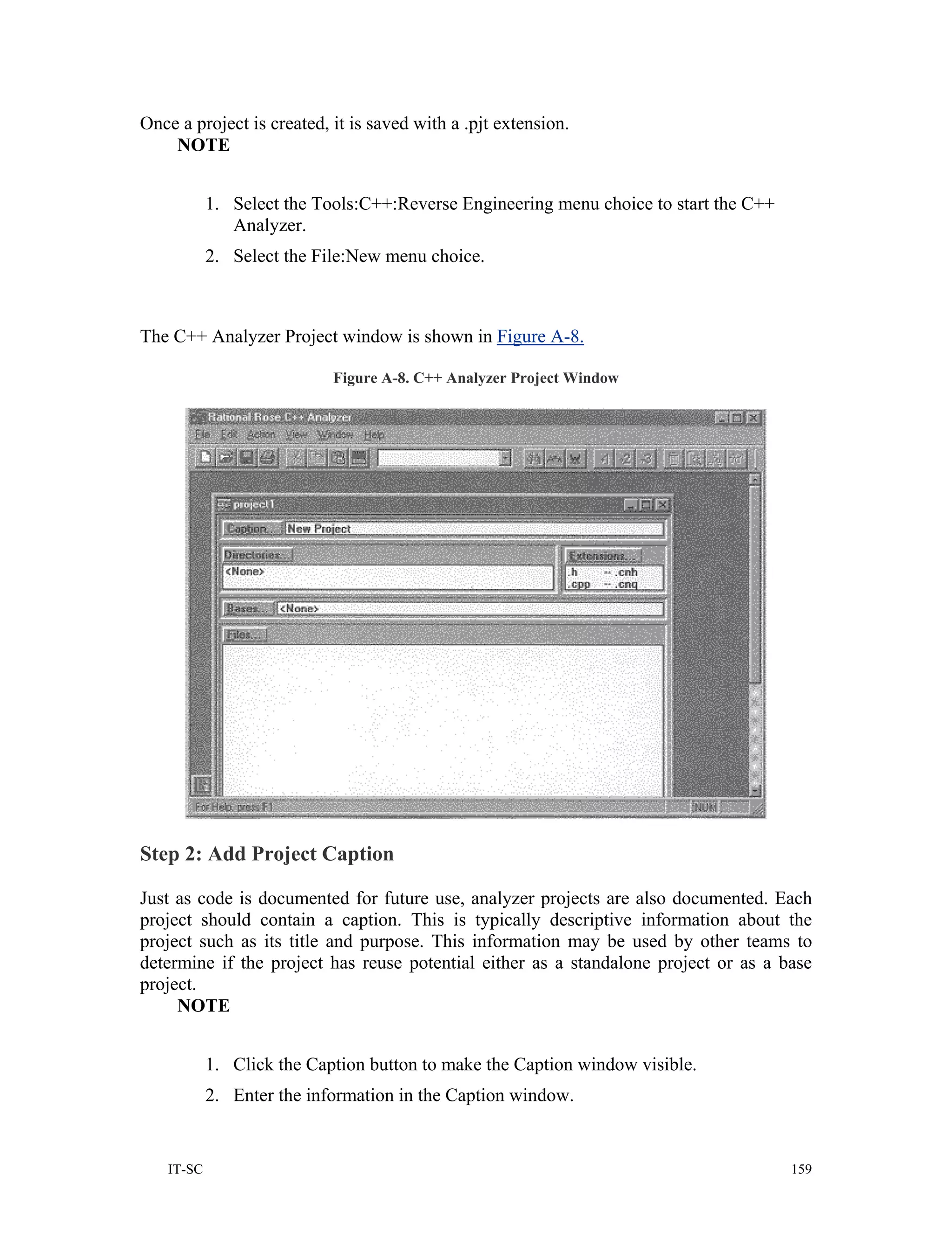 Once a project is created, it is saved with a .pjt extension.
    NOTE


           1. Select the Tools:C++:Reverse Engineering menu choice to start the C++
              Analyzer.
           2. Select the File:New menu choice.



The C++ Analyzer Project window is shown in Figure A-8.

                           Figure A-8. C++ Analyzer Project Window




Step 2: Add Project Caption

Just as code is documented for future use, analyzer projects are also documented. Each
project should contain a caption. This is typically descriptive information about the
project such as its title and purpose. This information may be used by other teams to
determine if the project has reuse potential either as a standalone project or as a base
project.
     NOTE


           1. Click the Caption button to make the Caption window visible.
           2. Enter the information in the Caption window.


   IT-SC                                                                              159
 