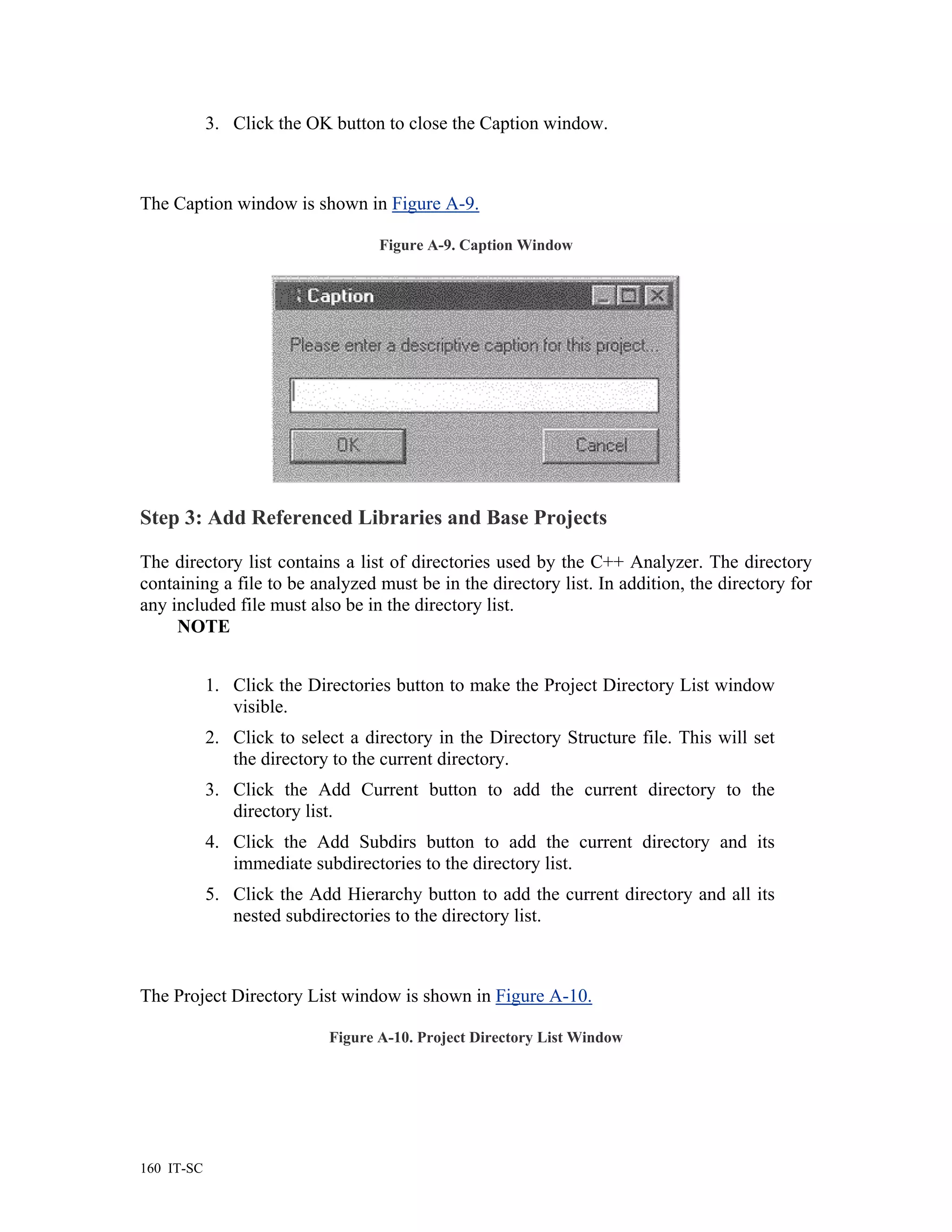 3. Click the OK button to close the Caption window.



The Caption window is shown in Figure A-9.

                                   Figure A-9. Caption Window




Step 3: Add Referenced Libraries and Base Projects

The directory list contains a list of directories used by the C++ Analyzer. The directory
containing a file to be analyzed must be in the directory list. In addition, the directory for
any included file must also be in the directory list.
     NOTE


            1. Click the Directories button to make the Project Directory List window
               visible.
            2. Click to select a directory in the Directory Structure file. This will set
               the directory to the current directory.
            3. Click the Add Current button to add the current directory to the
               directory list.
            4. Click the Add Subdirs button to add the current directory and its
               immediate subdirectories to the directory list.
            5. Click the Add Hierarchy button to add the current directory and all its
               nested subdirectories to the directory list.



The Project Directory List window is shown in Figure A-10.

                            Figure A-10. Project Directory List Window




160 IT-SC
 