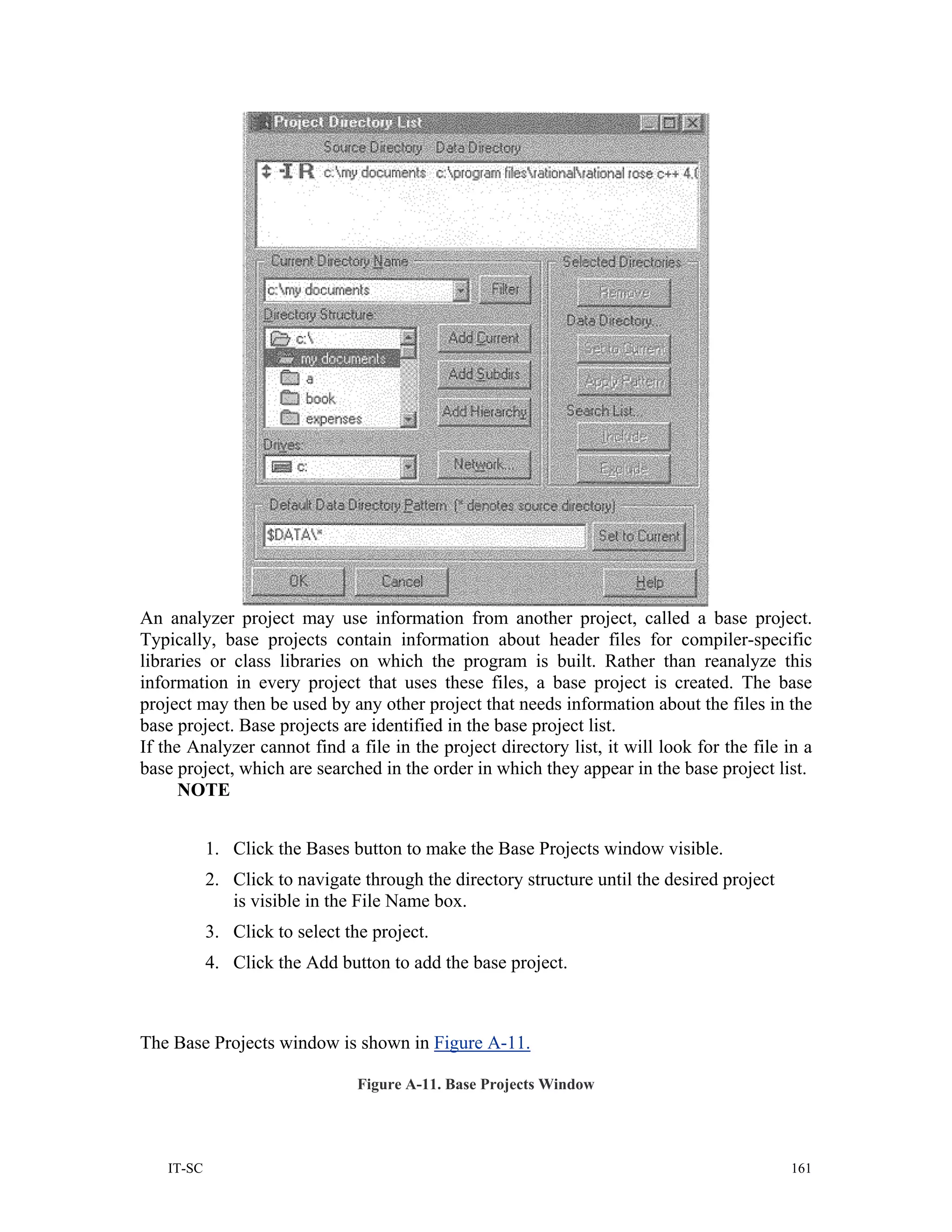 An analyzer project may use information from another project, called a base project.
Typically, base projects contain information about header files for compiler-specific
libraries or class libraries on which the program is built. Rather than reanalyze this
information in every project that uses these files, a base project is created. The base
project may then be used by any other project that needs information about the files in the
base project. Base projects are identified in the base project list.
If the Analyzer cannot find a file in the project directory list, it will look for the file in a
base project, which are searched in the order in which they appear in the base project list.
      NOTE


           1. Click the Bases button to make the Base Projects window visible.
           2. Click to navigate through the directory structure until the desired project
              is visible in the File Name box.
           3. Click to select the project.
           4. Click the Add button to add the base project.



The Base Projects window is shown in Figure A-11.

                                Figure A-11. Base Projects Window




   IT-SC                                                                                    161
 