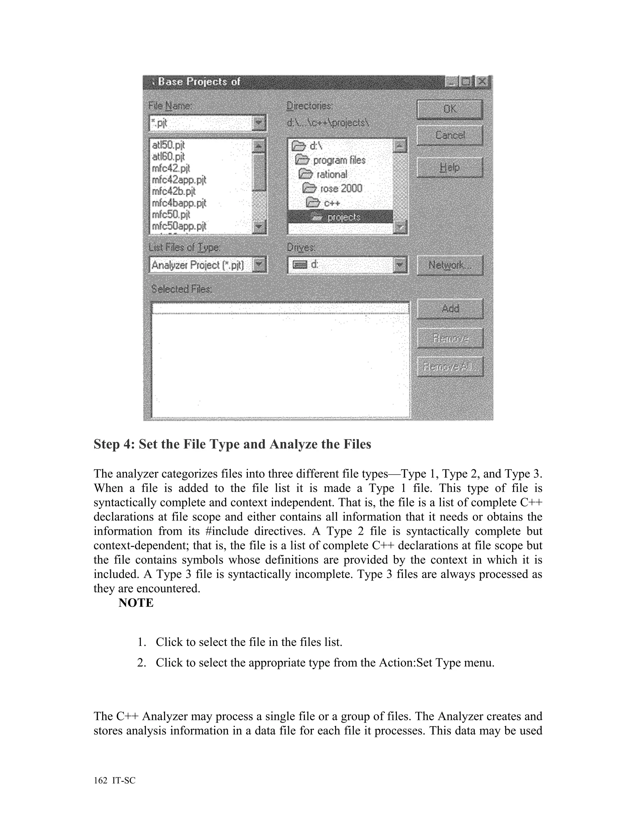 Step 4: Set the File Type and Analyze the Files

The analyzer categorizes files into three different file types—Type 1, Type 2, and Type 3.
When a file is added to the file list it is made a Type 1 file. This type of file is
syntactically complete and context independent. That is, the file is a list of complete C++
declarations at file scope and either contains all information that it needs or obtains the
information from its #include directives. A Type 2 file is syntactically complete but
context-dependent; that is, the file is a list of complete C++ declarations at file scope but
the file contains symbols whose definitions are provided by the context in which it is
included. A Type 3 file is syntactically incomplete. Type 3 files are always processed as
they are encountered.
     NOTE


            1. Click to select the file in the files list.
            2. Click to select the appropriate type from the Action:Set Type menu.



The C++ Analyzer may process a single file or a group of files. The Analyzer creates and
stores analysis information in a data file for each file it processes. This data may be used


162 IT-SC
 