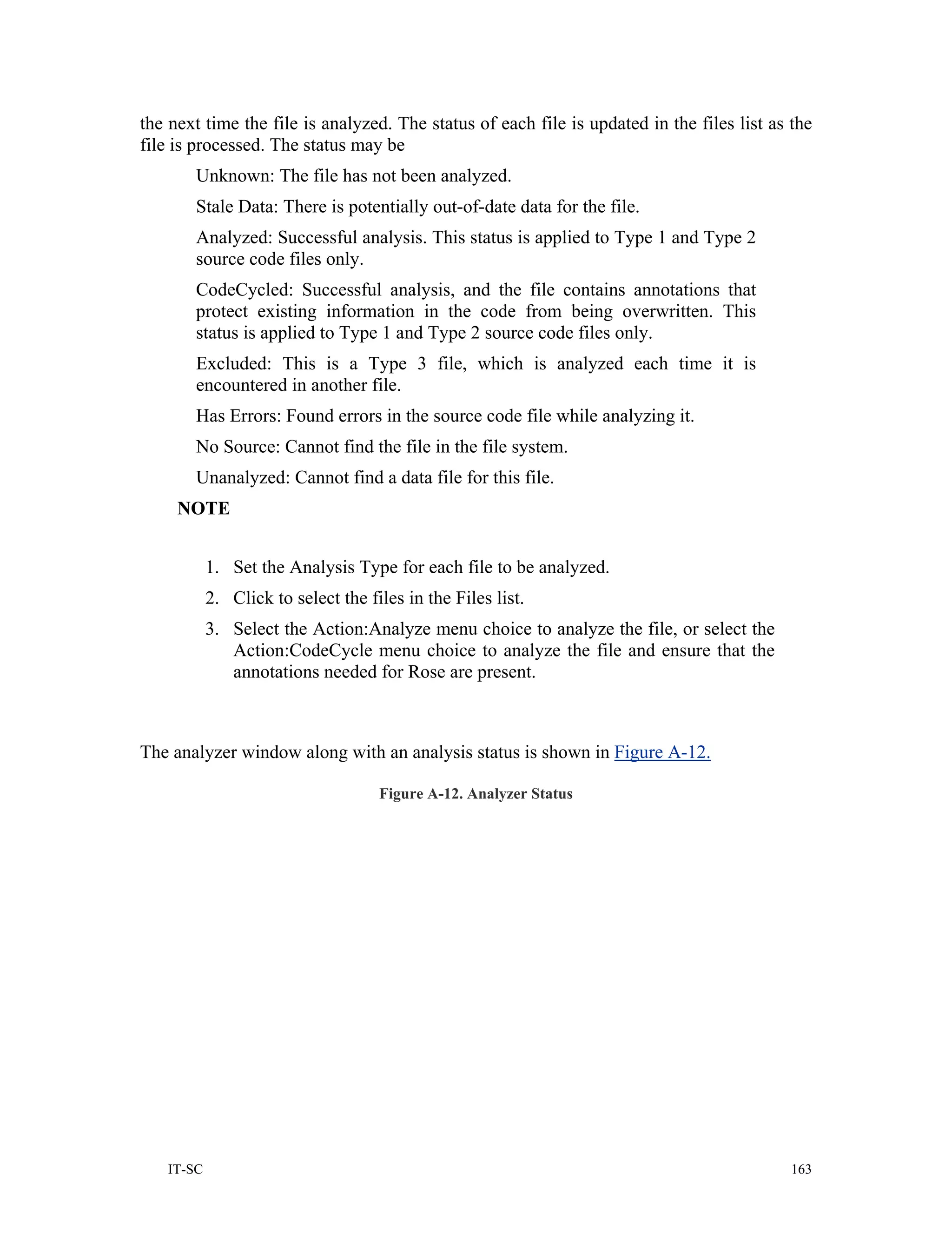 the next time the file is analyzed. The status of each file is updated in the files list as the
file is processed. The status may be
       Unknown: The file has not been analyzed.
       Stale Data: There is potentially out-of-date data for the file.
       Analyzed: Successful analysis. This status is applied to Type 1 and Type 2
       source code files only.
       CodeCycled: Successful analysis, and the file contains annotations that
       protect existing information in the code from being overwritten. This
       status is applied to Type 1 and Type 2 source code files only.
       Excluded: This is a Type 3 file, which is analyzed each time it is
       encountered in another file.
       Has Errors: Found errors in the source code file while analyzing it.
       No Source: Cannot find the file in the file system.
       Unanalyzed: Cannot find a data file for this file.
     NOTE


           1. Set the Analysis Type for each file to be analyzed.
           2. Click to select the files in the Files list.
           3. Select the Action:Analyze menu choice to analyze the file, or select the
              Action:CodeCycle menu choice to analyze the file and ensure that the
              annotations needed for Rose are present.



The analyzer window along with an analysis status is shown in Figure A-12.

                                    Figure A-12. Analyzer Status




   IT-SC                                                                                    163
 