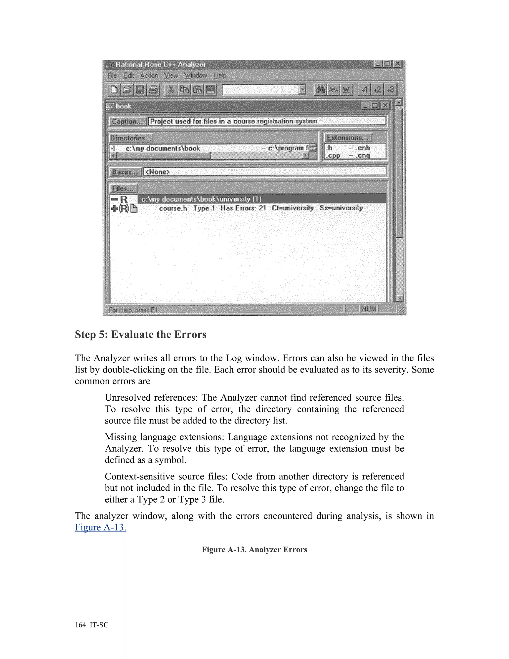 Step 5: Evaluate the Errors

The Analyzer writes all errors to the Log window. Errors can also be viewed in the files
list by double-clicking on the file. Each error should be evaluated as to its severity. Some
common errors are
        Unresolved references: The Analyzer cannot find referenced source files.
        To resolve this type of error, the directory containing the referenced
        source file must be added to the directory list.
        Missing language extensions: Language extensions not recognized by the
        Analyzer. To resolve this type of error, the language extension must be
        defined as a symbol.
        Context-sensitive source files: Code from another directory is referenced
        but not included in the file. To resolve this type of error, change the file to
        either a Type 2 or Type 3 file.
The analyzer window, along with the errors encountered during analysis, is shown in
Figure A-13.

                                 Figure A-13. Analyzer Errors




164 IT-SC
 