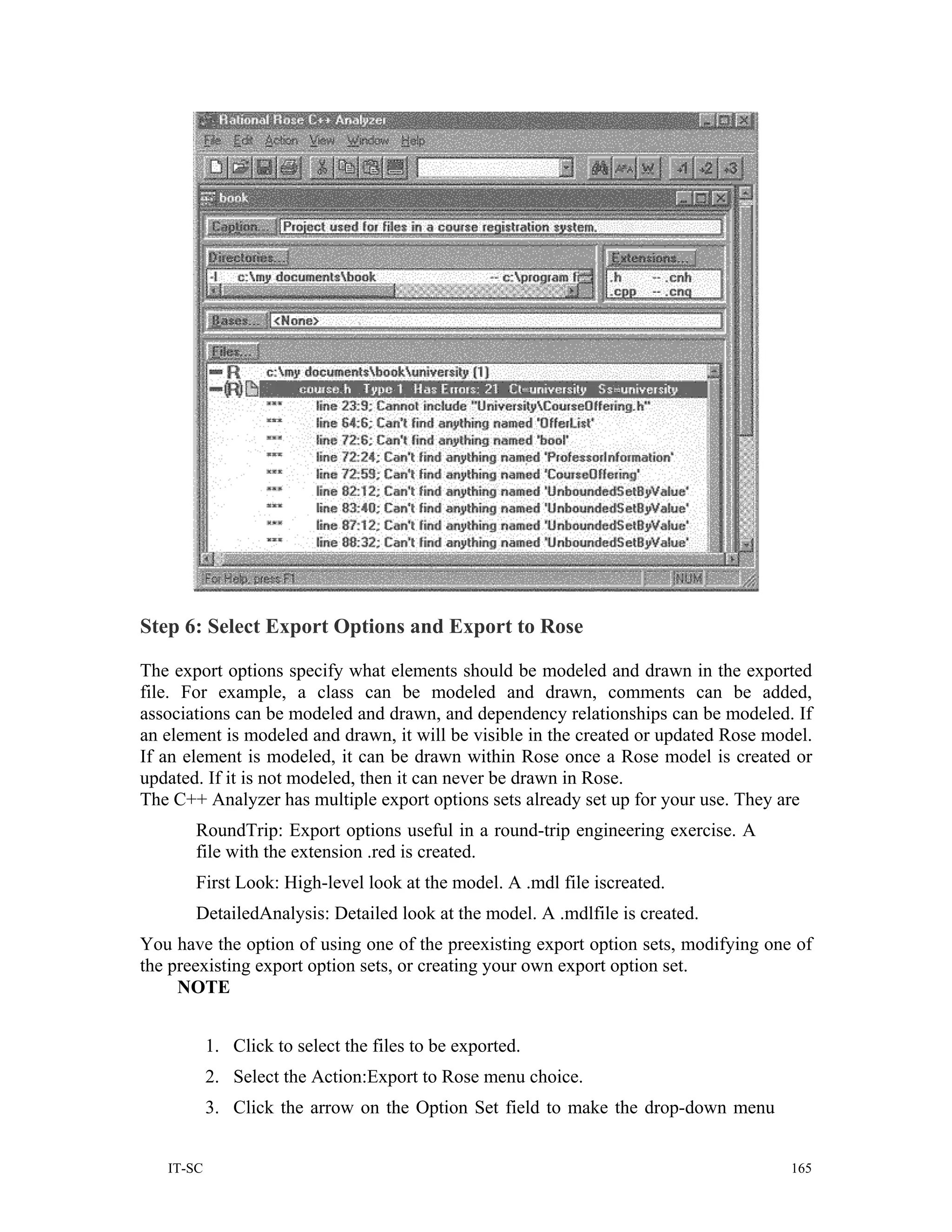 Step 6: Select Export Options and Export to Rose

The export options specify what elements should be modeled and drawn in the exported
file. For example, a class can be modeled and drawn, comments can be added,
associations can be modeled and drawn, and dependency relationships can be modeled. If
an element is modeled and drawn, it will be visible in the created or updated Rose model.
If an element is modeled, it can be drawn within Rose once a Rose model is created or
updated. If it is not modeled, then it can never be drawn in Rose.
The C++ Analyzer has multiple export options sets already set up for your use. They are
       RoundTrip: Export options useful in a round-trip engineering exercise. A
       file with the extension .red is created.
       First Look: High-level look at the model. A .mdl file iscreated.
       DetailedAnalysis: Detailed look at the model. A .mdlfile is created.
You have the option of using one of the preexisting export option sets, modifying one of
the preexisting export option sets, or creating your own export option set.
     NOTE


           1. Click to select the files to be exported.
           2. Select the Action:Export to Rose menu choice.
           3. Click the arrow on the Option Set field to make the drop-down menu


   IT-SC                                                                              165
 