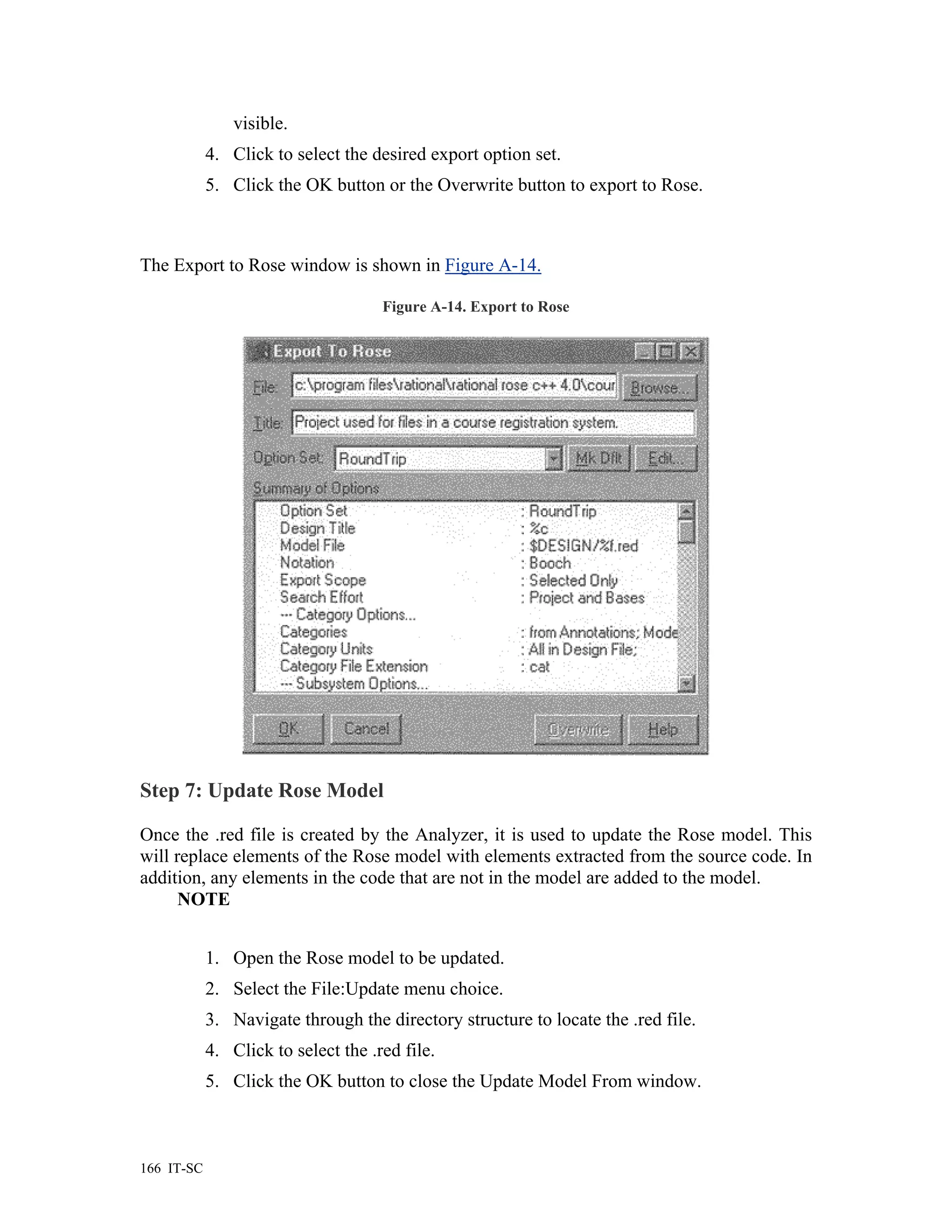visible.
            4. Click to select the desired export option set.
            5. Click the OK button or the Overwrite button to export to Rose.



The Export to Rose window is shown in Figure A-14.

                                     Figure A-14. Export to Rose




Step 7: Update Rose Model

Once the .red file is created by the Analyzer, it is used to update the Rose model. This
will replace elements of the Rose model with elements extracted from the source code. In
addition, any elements in the code that are not in the model are added to the model.
      NOTE


            1. Open the Rose model to be updated.
            2. Select the File:Update menu choice.
            3. Navigate through the directory structure to locate the .red file.
            4. Click to select the .red file.
            5. Click the OK button to close the Update Model From window.



166 IT-SC
 