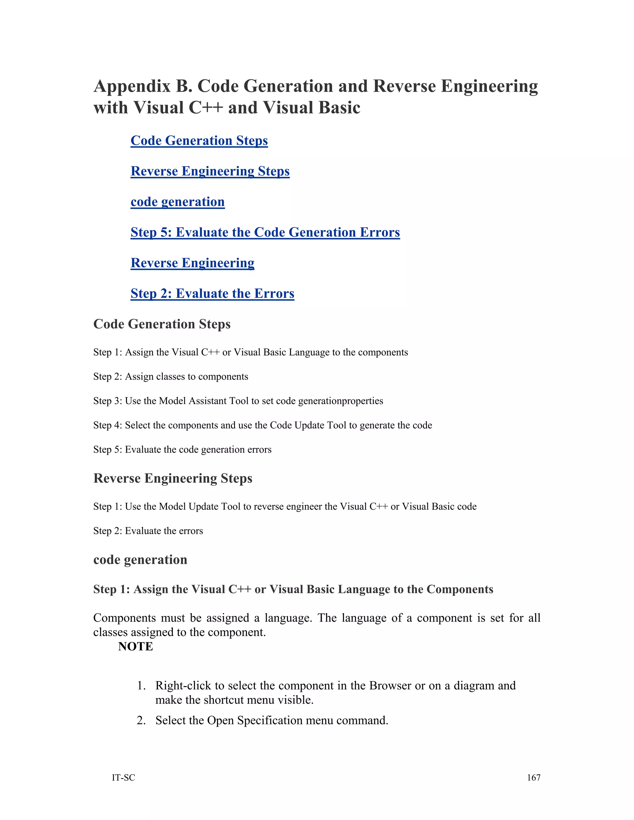 Appendix B. Code Generation and Reverse Engineering
with Visual C++ and Visual Basic
         Code Generation Steps

         Reverse Engineering Steps

         code generation

         Step 5: Evaluate the Code Generation Errors

         Reverse Engineering

         Step 2: Evaluate the Errors

Code Generation Steps
Step 1: Assign the Visual C++ or Visual Basic Language to the components

Step 2: Assign classes to components

Step 3: Use the Model Assistant Tool to set code generationproperties

Step 4: Select the components and use the Code Update Tool to generate the code

Step 5: Evaluate the code generation errors

Reverse Engineering Steps
Step 1: Use the Model Update Tool to reverse engineer the Visual C++ or Visual Basic code

Step 2: Evaluate the errors

code generation

Step 1: Assign the Visual C++ or Visual Basic Language to the Components

Components must be assigned a language. The language of a component is set for all
classes assigned to the component.
     NOTE


            1. Right-click to select the component in the Browser or on a diagram and
               make the shortcut menu visible.
            2. Select the Open Specification menu command.



    IT-SC                                                                                   167
 