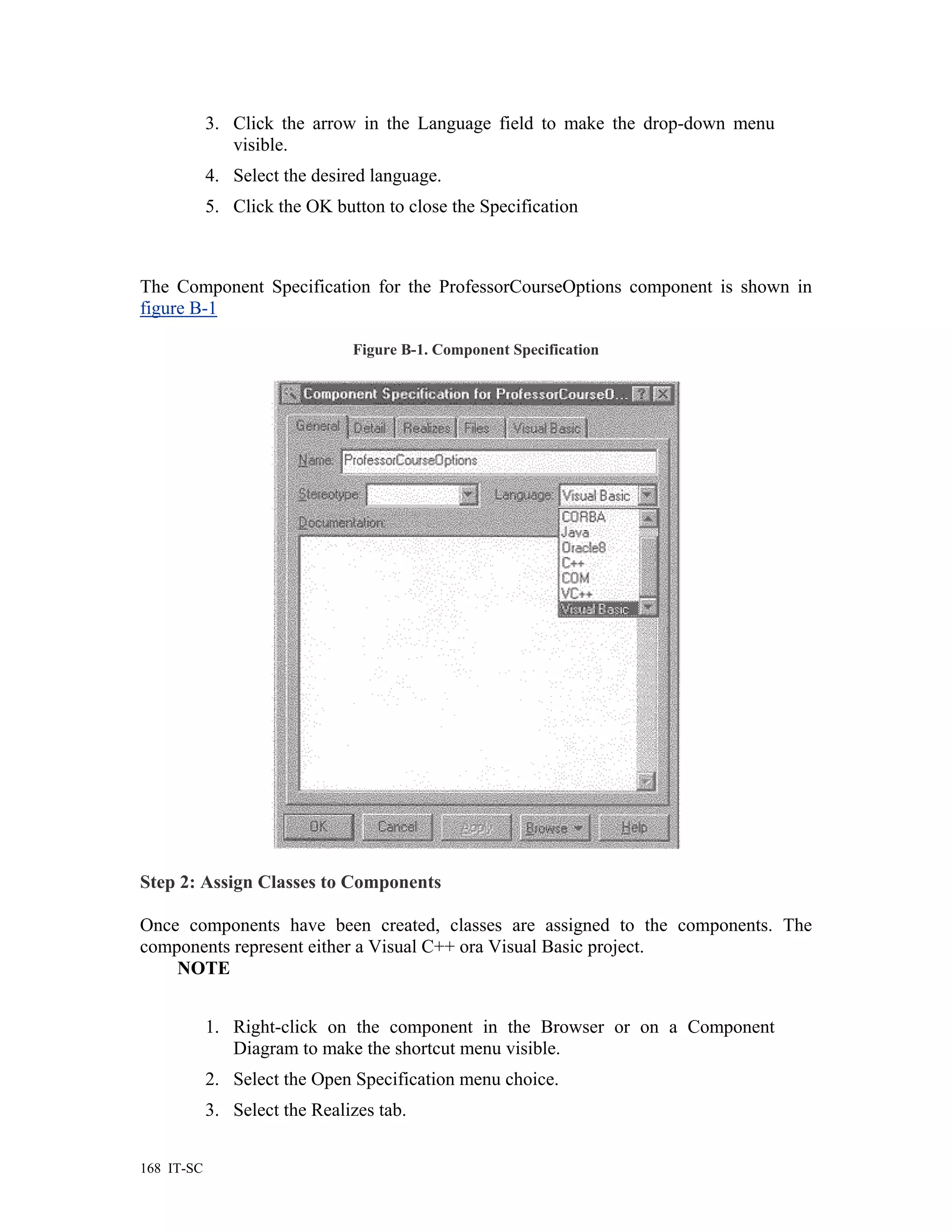 3. Click the arrow in the Language field to make the drop-down menu
               visible.
            4. Select the desired language.
            5. Click the OK button to close the Specification



The Component Specification for the ProfessorCourseOptions component is shown in
figure B-1

                               Figure B-1. Component Specification




Step 2: Assign Classes to Components

Once components have been created, classes are assigned to the components. The
components represent either a Visual C++ ora Visual Basic project.
    NOTE


            1. Right-click on the component in the Browser or on a Component
               Diagram to make the shortcut menu visible.
            2. Select the Open Specification menu choice.
            3. Select the Realizes tab.


168 IT-SC
 