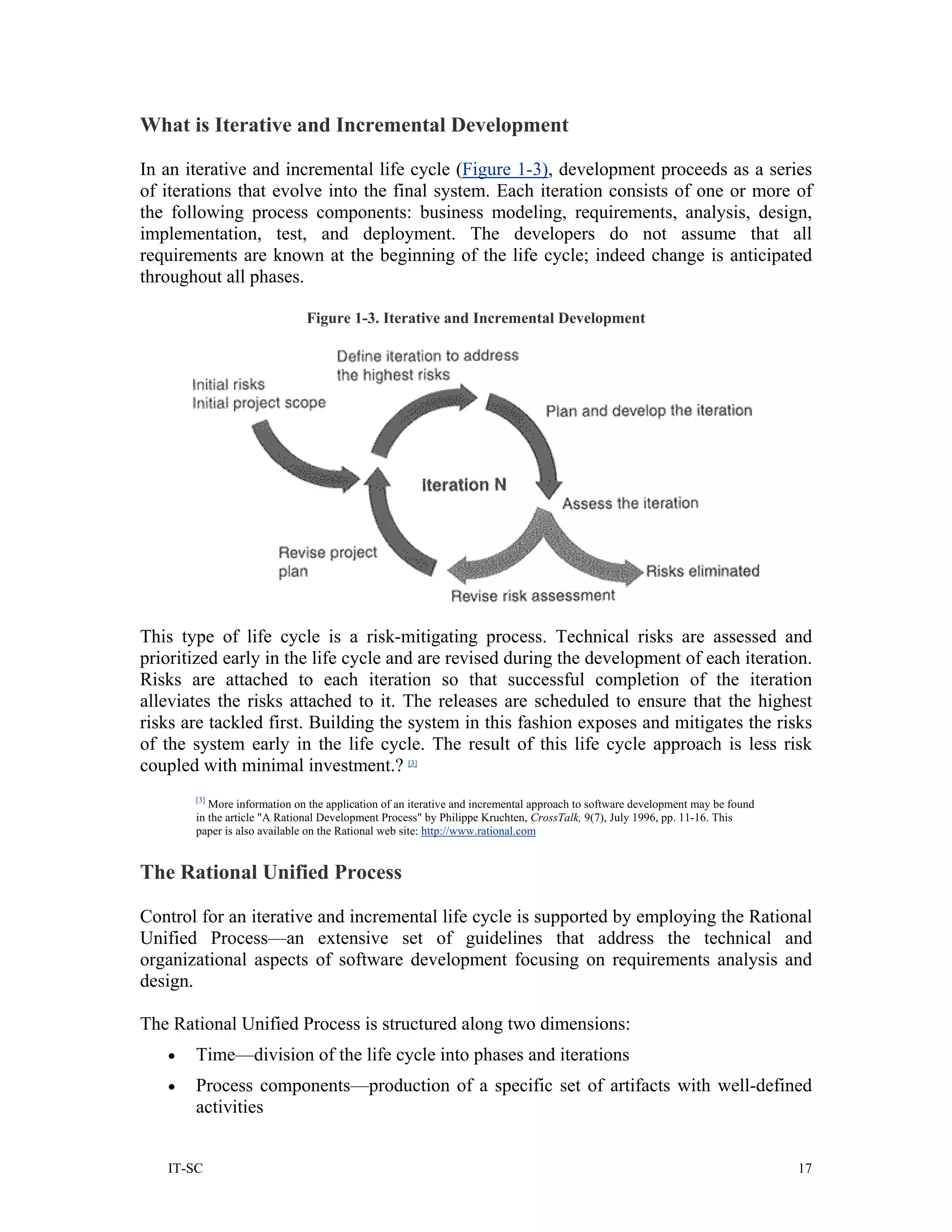 What is Iterative and Incremental Development

In an iterative and incremental life cycle (Figure 1-3), development proceeds as a series
of iterations that evolve into the final system. Each iteration consists of one or more of
the following process components: business modeling, requirements, analysis, design,
implementation, test, and deployment. The developers do not assume that all
requirements are known at the beginning of the life cycle; indeed change is anticipated
throughout all phases.

                             Figure 1-3. Iterative and Incremental Development




This type of life cycle is a risk-mitigating process. Technical risks are assessed and
prioritized early in the life cycle and are revised during the development of each iteration.
Risks are attached to each iteration so that successful completion of the iteration
alleviates the risks attached to it. The releases are scheduled to ensure that the highest
risks are tackled first. Building the system in this fashion exposes and mitigates the risks
of the system early in the life cycle. The result of this life cycle approach is less risk
coupled with minimal investment.? [3]
       [3]
          More information on the application of an iterative and incremental approach to software development may be found
       in the article "A Rational Development Process" by Philippe Kruchten, CrossTalk, 9(7), July 1996, pp. 11-16. This
       paper is also available on the Rational web site: http://www.rational.com


The Rational Unified Process

Control for an iterative and incremental life cycle is supported by employing the Rational
Unified Process—an extensive set of guidelines that address the technical and
organizational aspects of software development focusing on requirements analysis and
design.

The Rational Unified Process is structured along two dimensions:
   •   Time—division of the life cycle into phases and iterations
   •   Process components—production of a specific set of artifacts with well-defined
       activities


   IT-SC                                                                                                                      17
 