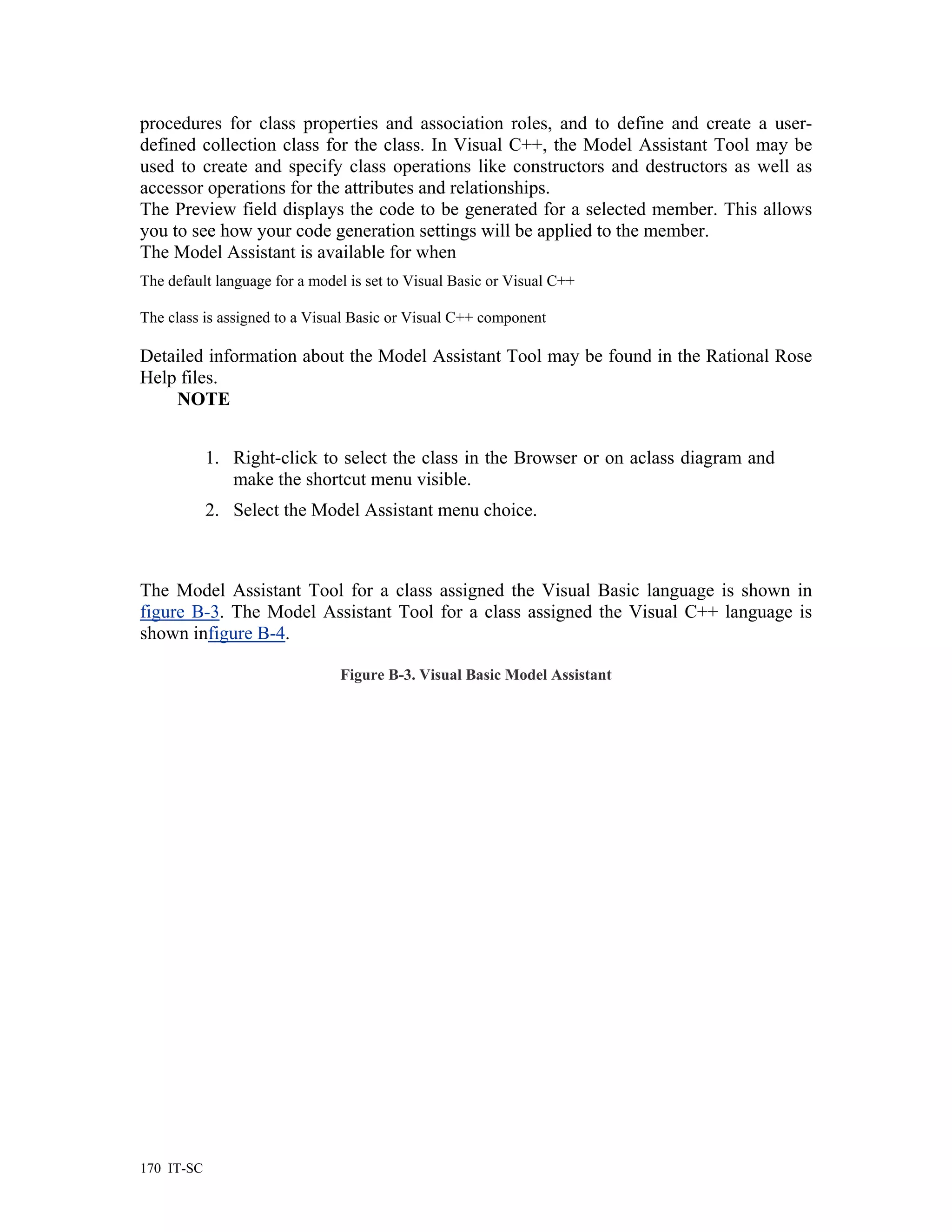 procedures for class properties and association roles, and to define and create a user-
defined collection class for the class. In Visual C++, the Model Assistant Tool may be
used to create and specify class operations like constructors and destructors as well as
accessor operations for the attributes and relationships.
The Preview field displays the code to be generated for a selected member. This allows
you to see how your code generation settings will be applied to the member.
The Model Assistant is available for when
The default language for a model is set to Visual Basic or Visual C++

The class is assigned to a Visual Basic or Visual C++ component

Detailed information about the Model Assistant Tool may be found in the Rational Rose
Help files.
    NOTE


            1. Right-click to select the class in the Browser or on aclass diagram and
               make the shortcut menu visible.
            2. Select the Model Assistant menu choice.



The Model Assistant Tool for a class assigned the Visual Basic language is shown in
figure B-3. The Model Assistant Tool for a class assigned the Visual C++ language is
shown infigure B-4.

                               Figure B-3. Visual Basic Model Assistant




170 IT-SC
 