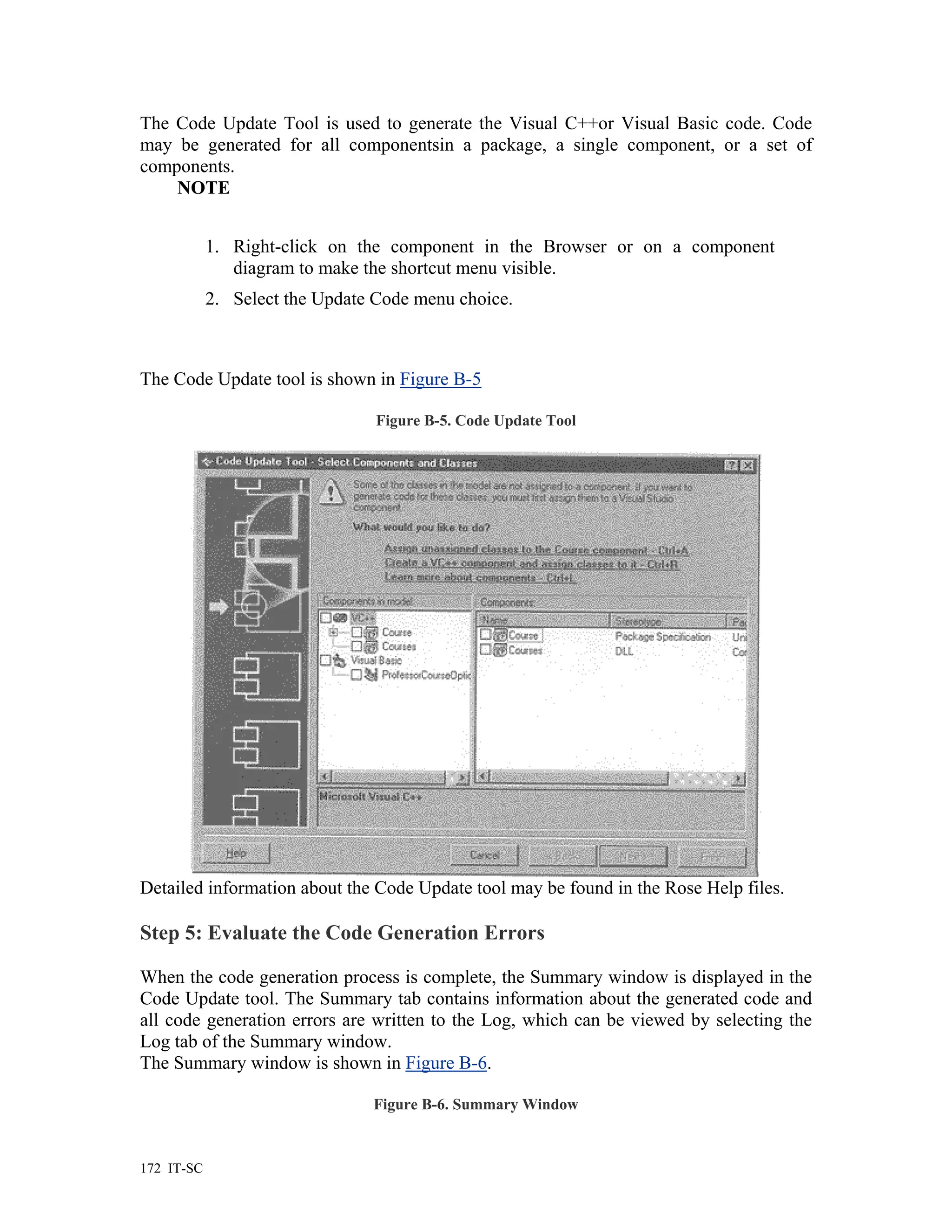 The Code Update Tool is used to generate the Visual C++or Visual Basic code. Code
may be generated for all componentsin a package, a single component, or a set of
components.
    NOTE


            1. Right-click on the component in the Browser or on a component
               diagram to make the shortcut menu visible.
            2. Select the Update Code menu choice.



The Code Update tool is shown in Figure B-5

                                 Figure B-5. Code Update Tool




Detailed information about the Code Update tool may be found in the Rose Help files.

Step 5: Evaluate the Code Generation Errors

When the code generation process is complete, the Summary window is displayed in the
Code Update tool. The Summary tab contains information about the generated code and
all code generation errors are written to the Log, which can be viewed by selecting the
Log tab of the Summary window.
The Summary window is shown in Figure B-6.

                                Figure B-6. Summary Window



172 IT-SC
 