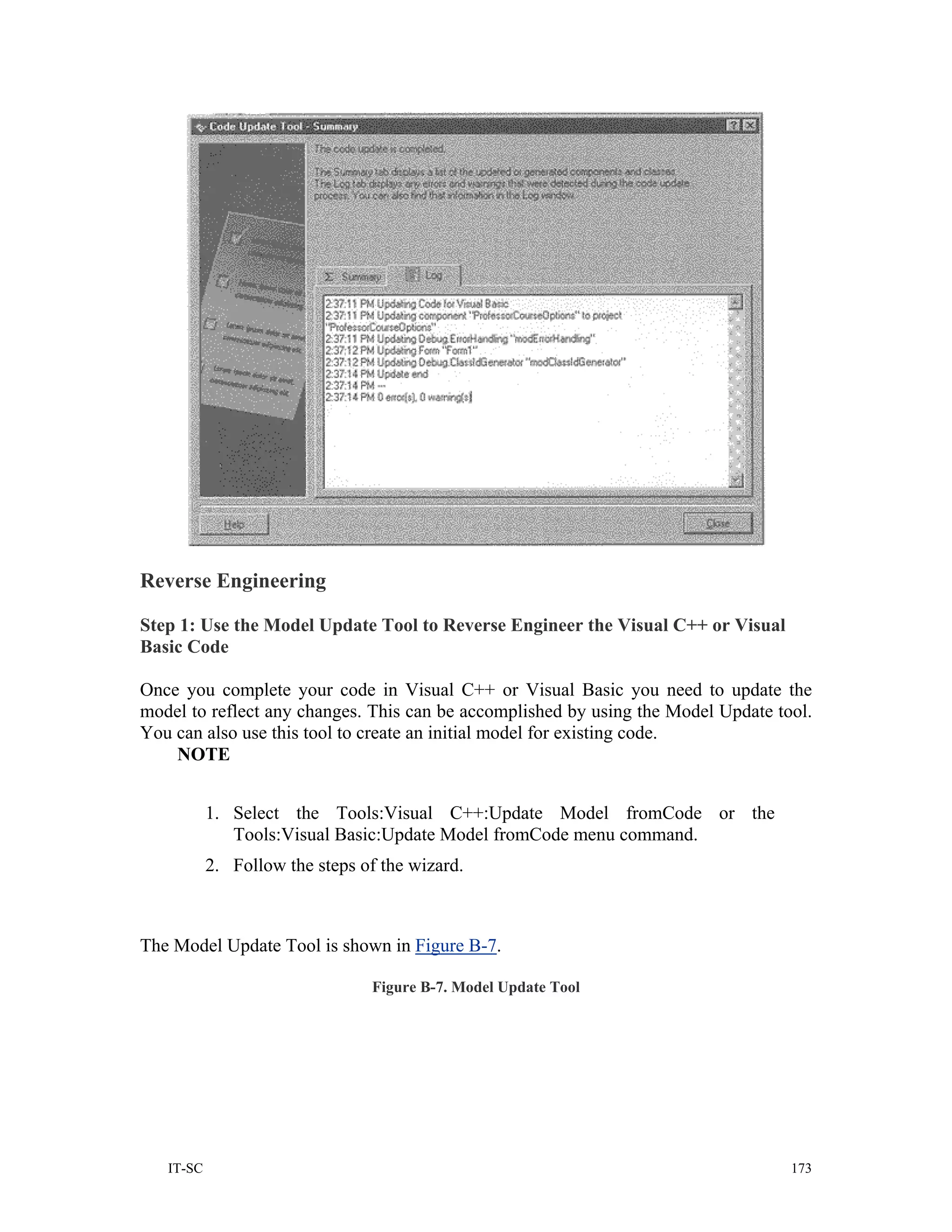 Reverse Engineering

Step 1: Use the Model Update Tool to Reverse Engineer the Visual C++ or Visual
Basic Code

Once you complete your code in Visual C++ or Visual Basic you need to update the
model to reflect any changes. This can be accomplished by using the Model Update tool.
You can also use this tool to create an initial model for existing code.
    NOTE


           1. Select the Tools:Visual C++:Update Model fromCode or the
              Tools:Visual Basic:Update Model fromCode menu command.
           2. Follow the steps of the wizard.



The Model Update Tool is shown in Figure B-7.

                                Figure B-7. Model Update Tool




   IT-SC                                                                           173
 