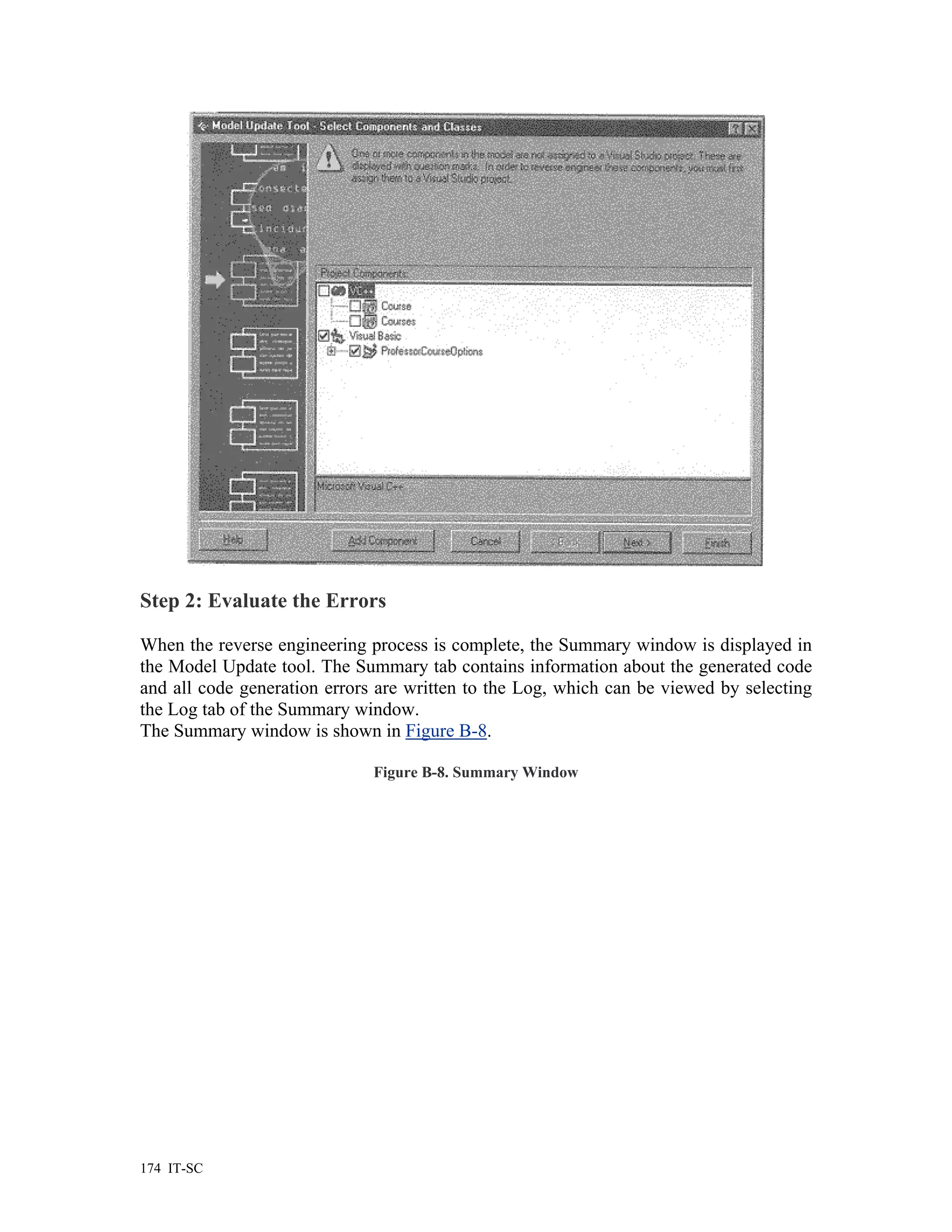 Step 2: Evaluate the Errors

When the reverse engineering process is complete, the Summary window is displayed in
the Model Update tool. The Summary tab contains information about the generated code
and all code generation errors are written to the Log, which can be viewed by selecting
the Log tab of the Summary window.
The Summary window is shown in Figure B-8.

                              Figure B-8. Summary Window




174 IT-SC
 