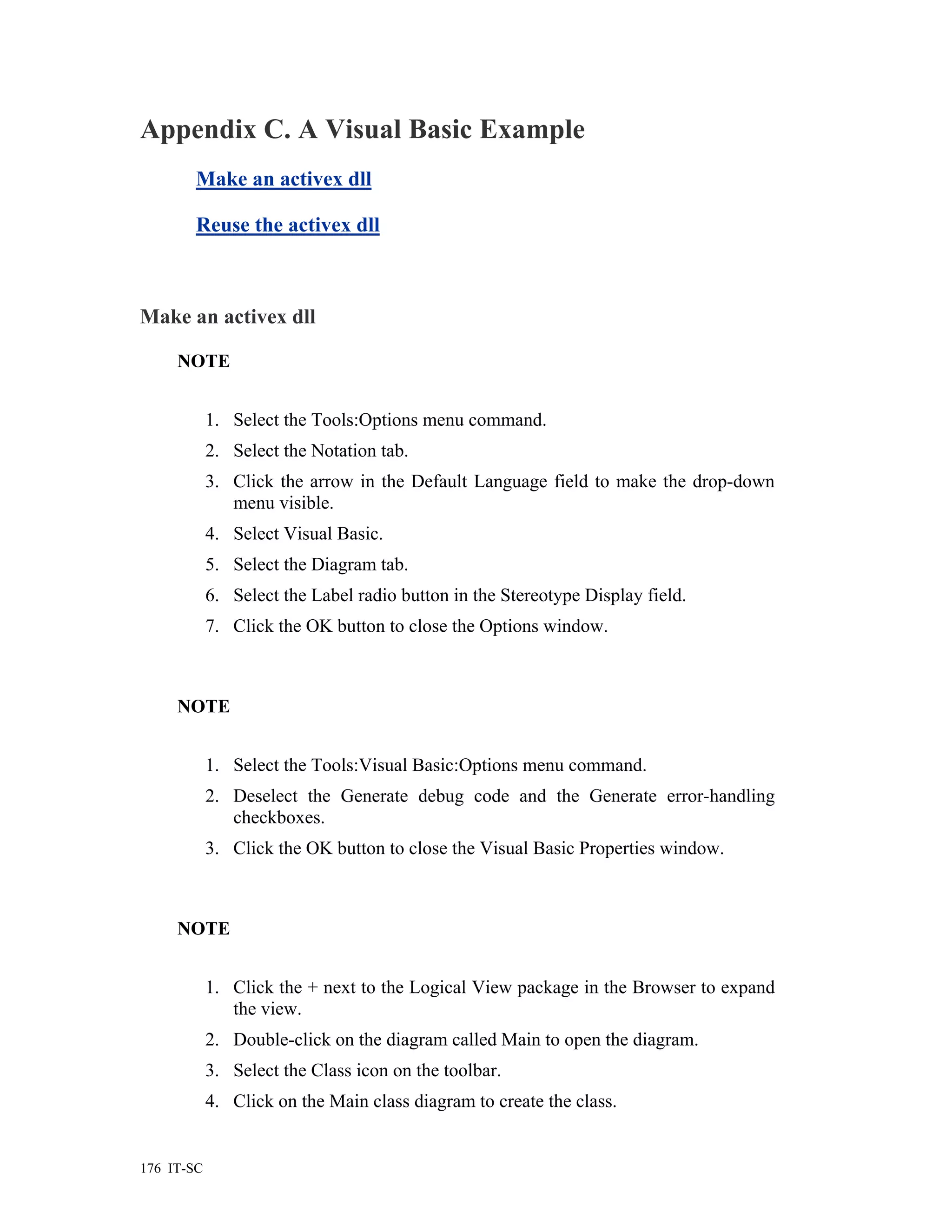 Appendix C. A Visual Basic Example
        Make an activex dll

        Reuse the activex dll



Make an activex dll

     NOTE


            1. Select the Tools:Options menu command.
            2. Select the Notation tab.
            3. Click the arrow in the Default Language field to make the drop-down
               menu visible.
            4. Select Visual Basic.
            5. Select the Diagram tab.
            6. Select the Label radio button in the Stereotype Display field.
            7. Click the OK button to close the Options window.



     NOTE


            1. Select the Tools:Visual Basic:Options menu command.
            2. Deselect the Generate debug code and the Generate error-handling
               checkboxes.
            3. Click the OK button to close the Visual Basic Properties window.



     NOTE


            1. Click the + next to the Logical View package in the Browser to expand
               the view.
            2. Double-click on the diagram called Main to open the diagram.
            3. Select the Class icon on the toolbar.
            4. Click on the Main class diagram to create the class.


176 IT-SC
 