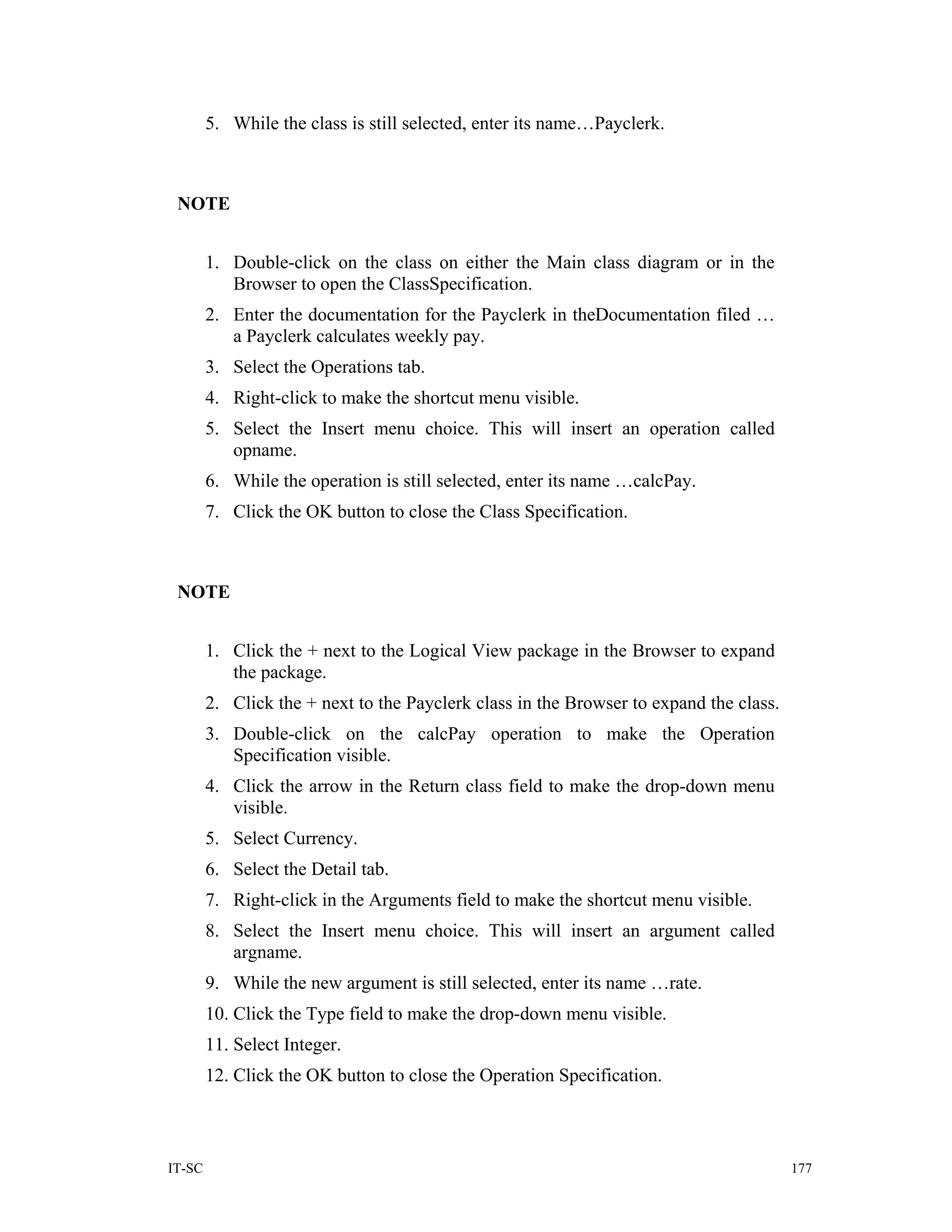 5. While the class is still selected, enter its name…Payclerk.



 NOTE


        1. Double-click on the class on either the Main class diagram or in the
           Browser to open the ClassSpecification.
        2. Enter the documentation for the Payclerk in theDocumentation filed …
           a Payclerk calculates weekly pay.
        3. Select the Operations tab.
        4. Right-click to make the shortcut menu visible.
        5. Select the Insert menu choice. This will insert an operation called
           opname.
        6. While the operation is still selected, enter its name …calcPay.
        7. Click the OK button to close the Class Specification.



 NOTE


        1. Click the + next to the Logical View package in the Browser to expand
           the package.
        2. Click the + next to the Payclerk class in the Browser to expand the class.
        3. Double-click on the calcPay operation to make the Operation
           Specification visible.
        4. Click the arrow in the Return class field to make the drop-down menu
           visible.
        5. Select Currency.
        6. Select the Detail tab.
        7. Right-click in the Arguments field to make the shortcut menu visible.
        8. Select the Insert menu choice. This will insert an argument called
           argname.
        9. While the new argument is still selected, enter its name …rate.
        10. Click the Type field to make the drop-down menu visible.
        11. Select Integer.
        12. Click the OK button to close the Operation Specification.



IT-SC                                                                                   177
 